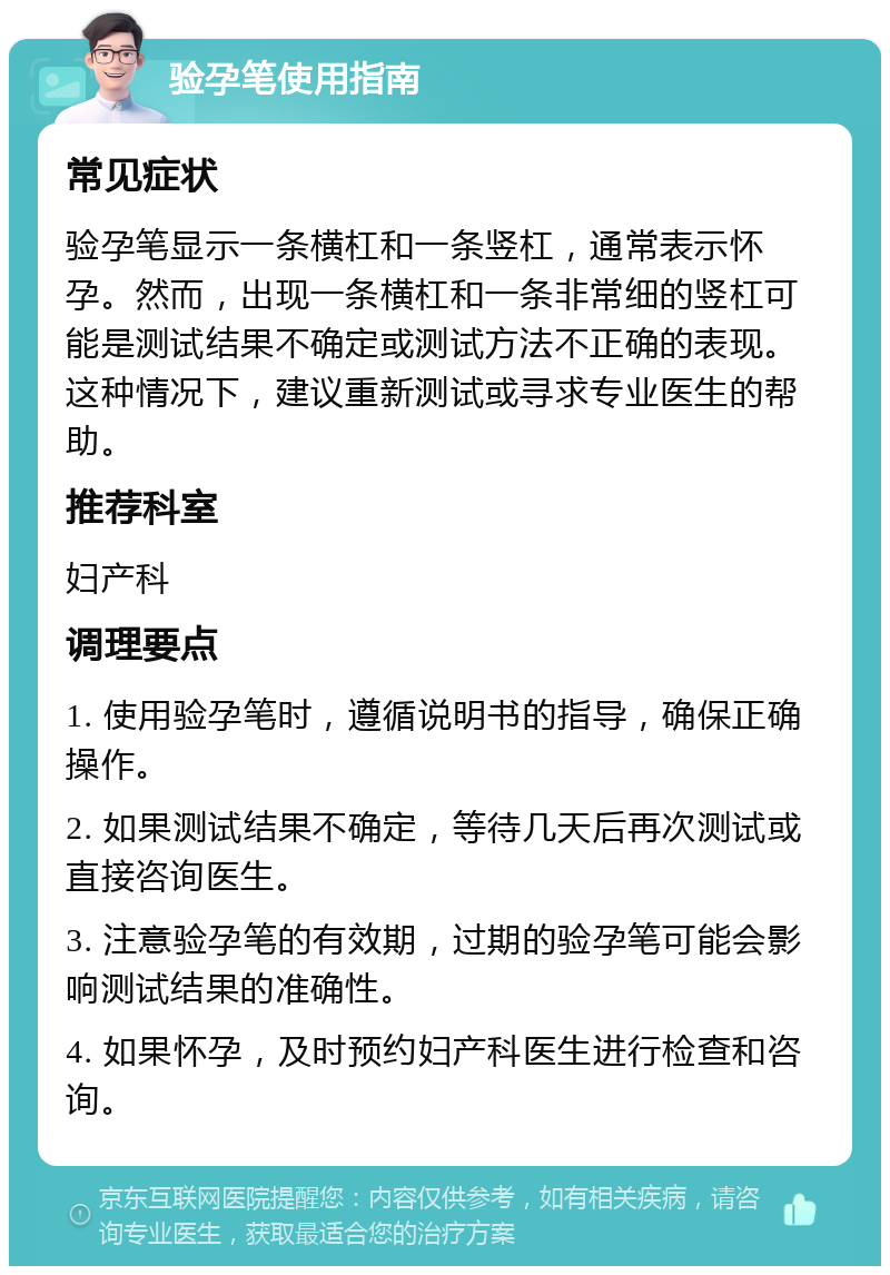 验孕笔使用指南 常见症状 验孕笔显示一条横杠和一条竖杠，通常表示怀孕。然而，出现一条横杠和一条非常细的竖杠可能是测试结果不确定或测试方法不正确的表现。这种情况下，建议重新测试或寻求专业医生的帮助。 推荐科室 妇产科 调理要点 1. 使用验孕笔时，遵循说明书的指导，确保正确操作。 2. 如果测试结果不确定，等待几天后再次测试或直接咨询医生。 3. 注意验孕笔的有效期，过期的验孕笔可能会影响测试结果的准确性。 4. 如果怀孕，及时预约妇产科医生进行检查和咨询。