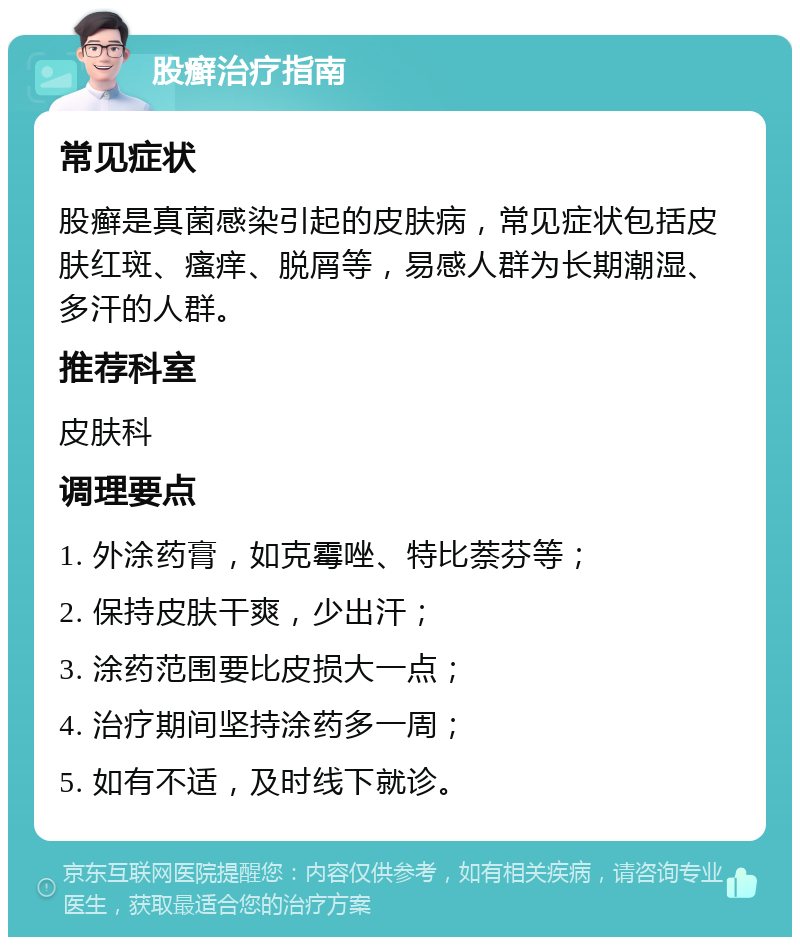 股癣治疗指南 常见症状 股癣是真菌感染引起的皮肤病，常见症状包括皮肤红斑、瘙痒、脱屑等，易感人群为长期潮湿、多汗的人群。 推荐科室 皮肤科 调理要点 1. 外涂药膏，如克霉唑、特比萘芬等； 2. 保持皮肤干爽，少出汗； 3. 涂药范围要比皮损大一点； 4. 治疗期间坚持涂药多一周； 5. 如有不适，及时线下就诊。