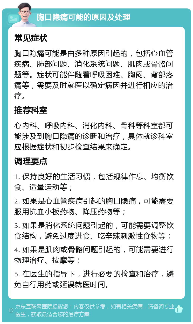 胸口隐痛可能的原因及处理 常见症状 胸口隐痛可能是由多种原因引起的，包括心血管疾病、肺部问题、消化系统问题、肌肉或骨骼问题等。症状可能伴随着呼吸困难、胸闷、背部疼痛等，需要及时就医以确定病因并进行相应的治疗。 推荐科室 心内科、呼吸内科、消化内科、骨科等科室都可能涉及到胸口隐痛的诊断和治疗，具体就诊科室应根据症状和初步检查结果来确定。 调理要点 1. 保持良好的生活习惯，包括规律作息、均衡饮食、适量运动等； 2. 如果是心血管疾病引起的胸口隐痛，可能需要服用抗血小板药物、降压药物等； 3. 如果是消化系统问题引起的，可能需要调整饮食结构，避免过度进食、吃辛辣刺激性食物等； 4. 如果是肌肉或骨骼问题引起的，可能需要进行物理治疗、按摩等； 5. 在医生的指导下，进行必要的检查和治疗，避免自行用药或延误就医时间。