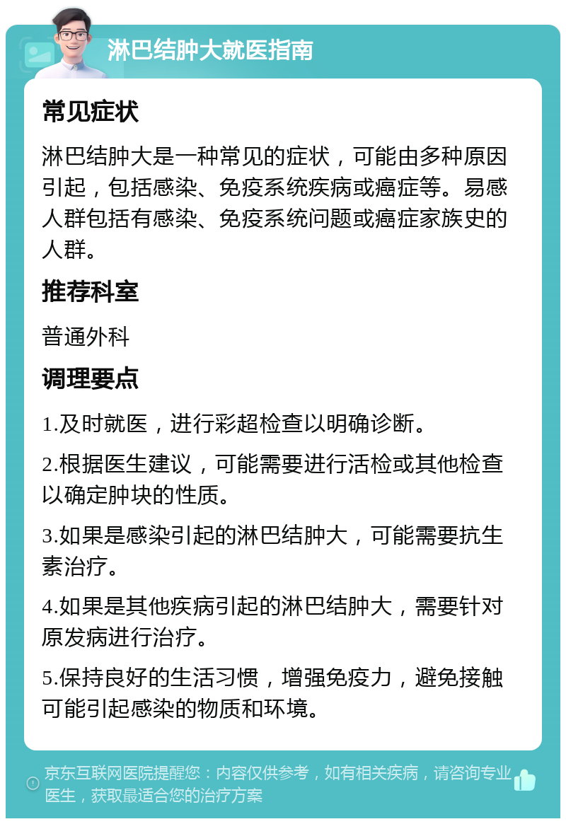 淋巴结肿大就医指南 常见症状 淋巴结肿大是一种常见的症状，可能由多种原因引起，包括感染、免疫系统疾病或癌症等。易感人群包括有感染、免疫系统问题或癌症家族史的人群。 推荐科室 普通外科 调理要点 1.及时就医，进行彩超检查以明确诊断。 2.根据医生建议，可能需要进行活检或其他检查以确定肿块的性质。 3.如果是感染引起的淋巴结肿大，可能需要抗生素治疗。 4.如果是其他疾病引起的淋巴结肿大，需要针对原发病进行治疗。 5.保持良好的生活习惯，增强免疫力，避免接触可能引起感染的物质和环境。