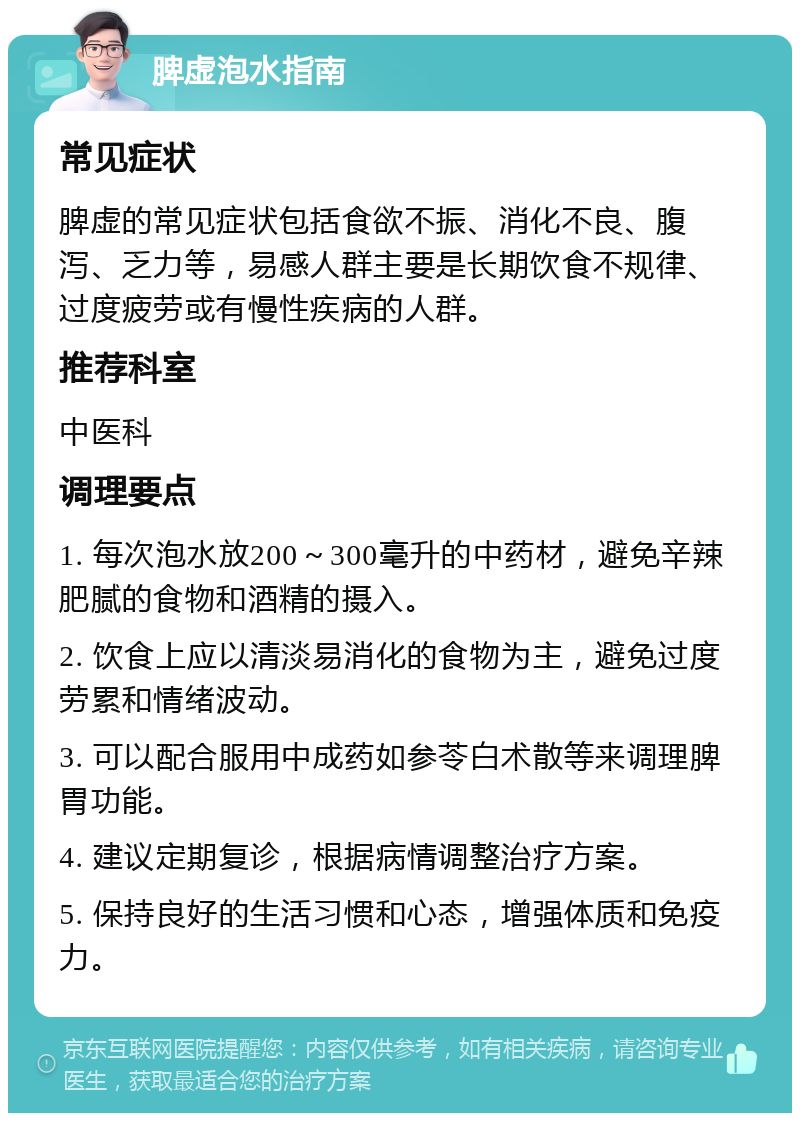 脾虚泡水指南 常见症状 脾虚的常见症状包括食欲不振、消化不良、腹泻、乏力等，易感人群主要是长期饮食不规律、过度疲劳或有慢性疾病的人群。 推荐科室 中医科 调理要点 1. 每次泡水放200～300毫升的中药材，避免辛辣肥腻的食物和酒精的摄入。 2. 饮食上应以清淡易消化的食物为主，避免过度劳累和情绪波动。 3. 可以配合服用中成药如参苓白术散等来调理脾胃功能。 4. 建议定期复诊，根据病情调整治疗方案。 5. 保持良好的生活习惯和心态，增强体质和免疫力。