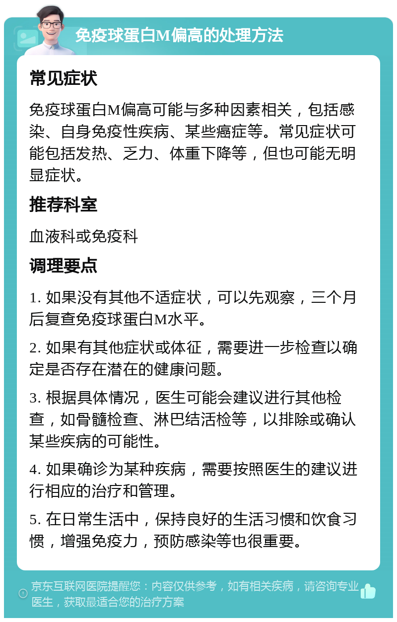 免疫球蛋白M偏高的处理方法 常见症状 免疫球蛋白M偏高可能与多种因素相关，包括感染、自身免疫性疾病、某些癌症等。常见症状可能包括发热、乏力、体重下降等，但也可能无明显症状。 推荐科室 血液科或免疫科 调理要点 1. 如果没有其他不适症状，可以先观察，三个月后复查免疫球蛋白M水平。 2. 如果有其他症状或体征，需要进一步检查以确定是否存在潜在的健康问题。 3. 根据具体情况，医生可能会建议进行其他检查，如骨髓检查、淋巴结活检等，以排除或确认某些疾病的可能性。 4. 如果确诊为某种疾病，需要按照医生的建议进行相应的治疗和管理。 5. 在日常生活中，保持良好的生活习惯和饮食习惯，增强免疫力，预防感染等也很重要。