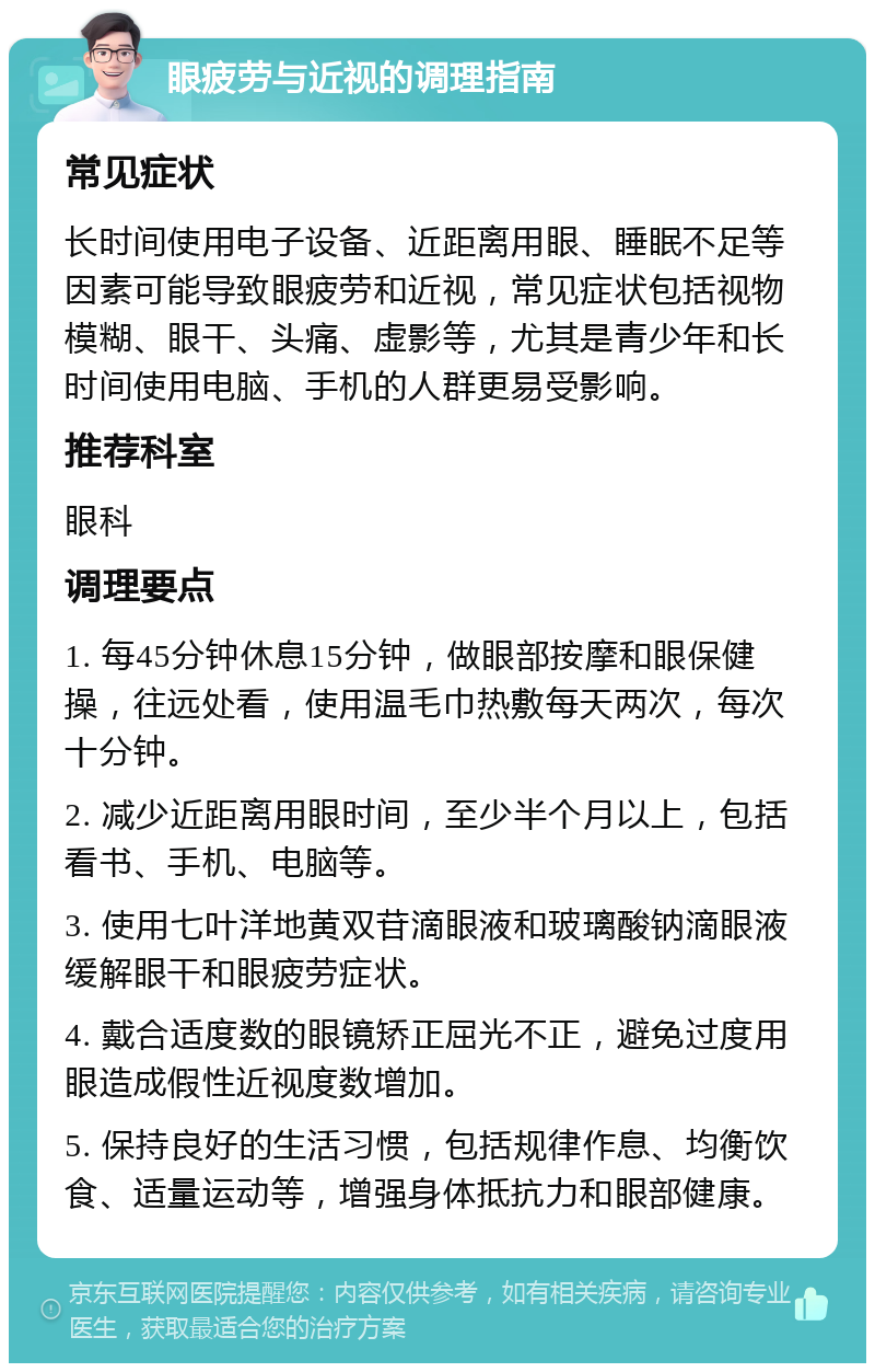 眼疲劳与近视的调理指南 常见症状 长时间使用电子设备、近距离用眼、睡眠不足等因素可能导致眼疲劳和近视，常见症状包括视物模糊、眼干、头痛、虚影等，尤其是青少年和长时间使用电脑、手机的人群更易受影响。 推荐科室 眼科 调理要点 1. 每45分钟休息15分钟，做眼部按摩和眼保健操，往远处看，使用温毛巾热敷每天两次，每次十分钟。 2. 减少近距离用眼时间，至少半个月以上，包括看书、手机、电脑等。 3. 使用七叶洋地黄双苷滴眼液和玻璃酸钠滴眼液缓解眼干和眼疲劳症状。 4. 戴合适度数的眼镜矫正屈光不正，避免过度用眼造成假性近视度数增加。 5. 保持良好的生活习惯，包括规律作息、均衡饮食、适量运动等，增强身体抵抗力和眼部健康。