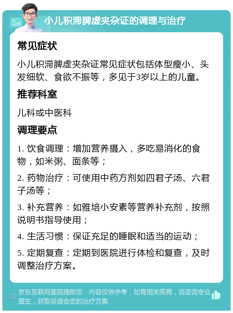 小儿积滞脾虚夹杂证的调理与治疗 常见症状 小儿积滞脾虚夹杂证常见症状包括体型瘦小、头发细软、食欲不振等，多见于3岁以上的儿童。 推荐科室 儿科或中医科 调理要点 1. 饮食调理：增加营养摄入，多吃易消化的食物，如米粥、面条等； 2. 药物治疗：可使用中药方剂如四君子汤、六君子汤等； 3. 补充营养：如雅培小安素等营养补充剂，按照说明书指导使用； 4. 生活习惯：保证充足的睡眠和适当的运动； 5. 定期复查：定期到医院进行体检和复查，及时调整治疗方案。