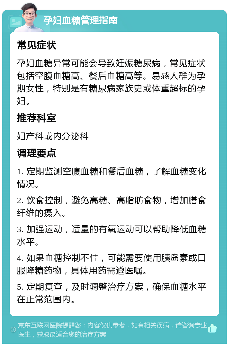 孕妇血糖管理指南 常见症状 孕妇血糖异常可能会导致妊娠糖尿病，常见症状包括空腹血糖高、餐后血糖高等。易感人群为孕期女性，特别是有糖尿病家族史或体重超标的孕妇。 推荐科室 妇产科或内分泌科 调理要点 1. 定期监测空腹血糖和餐后血糖，了解血糖变化情况。 2. 饮食控制，避免高糖、高脂肪食物，增加膳食纤维的摄入。 3. 加强运动，适量的有氧运动可以帮助降低血糖水平。 4. 如果血糖控制不佳，可能需要使用胰岛素或口服降糖药物，具体用药需遵医嘱。 5. 定期复查，及时调整治疗方案，确保血糖水平在正常范围内。