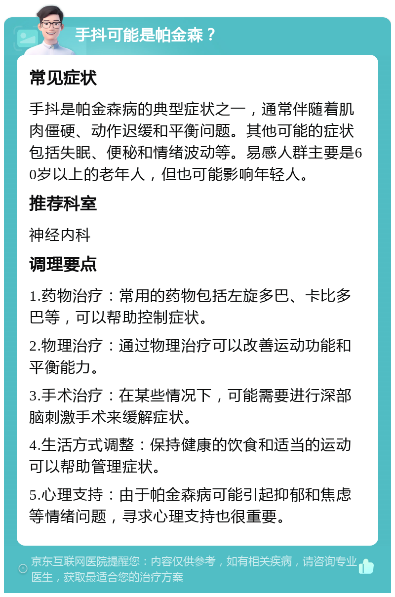 手抖可能是帕金森？ 常见症状 手抖是帕金森病的典型症状之一，通常伴随着肌肉僵硬、动作迟缓和平衡问题。其他可能的症状包括失眠、便秘和情绪波动等。易感人群主要是60岁以上的老年人，但也可能影响年轻人。 推荐科室 神经内科 调理要点 1.药物治疗：常用的药物包括左旋多巴、卡比多巴等，可以帮助控制症状。 2.物理治疗：通过物理治疗可以改善运动功能和平衡能力。 3.手术治疗：在某些情况下，可能需要进行深部脑刺激手术来缓解症状。 4.生活方式调整：保持健康的饮食和适当的运动可以帮助管理症状。 5.心理支持：由于帕金森病可能引起抑郁和焦虑等情绪问题，寻求心理支持也很重要。