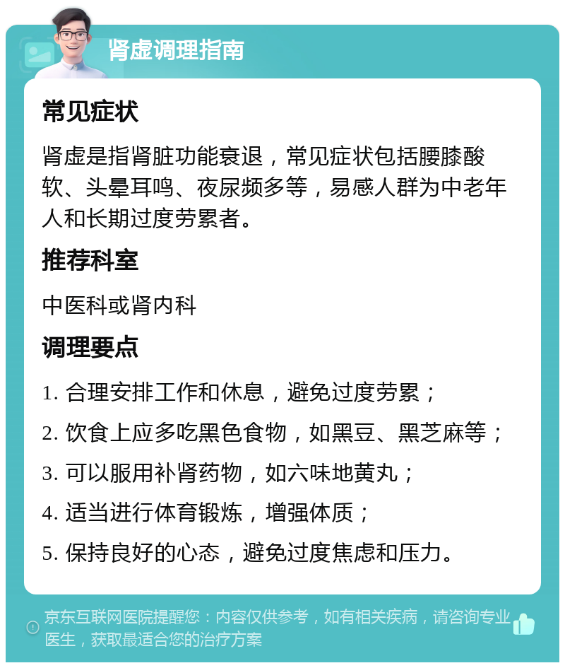 肾虚调理指南 常见症状 肾虚是指肾脏功能衰退，常见症状包括腰膝酸软、头晕耳鸣、夜尿频多等，易感人群为中老年人和长期过度劳累者。 推荐科室 中医科或肾内科 调理要点 1. 合理安排工作和休息，避免过度劳累； 2. 饮食上应多吃黑色食物，如黑豆、黑芝麻等； 3. 可以服用补肾药物，如六味地黄丸； 4. 适当进行体育锻炼，增强体质； 5. 保持良好的心态，避免过度焦虑和压力。