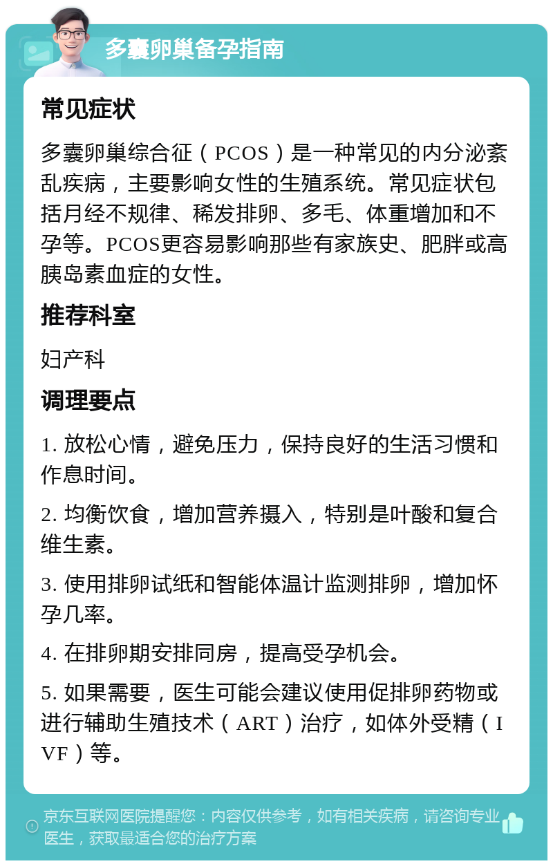 多囊卵巢备孕指南 常见症状 多囊卵巢综合征（PCOS）是一种常见的内分泌紊乱疾病，主要影响女性的生殖系统。常见症状包括月经不规律、稀发排卵、多毛、体重增加和不孕等。PCOS更容易影响那些有家族史、肥胖或高胰岛素血症的女性。 推荐科室 妇产科 调理要点 1. 放松心情，避免压力，保持良好的生活习惯和作息时间。 2. 均衡饮食，增加营养摄入，特别是叶酸和复合维生素。 3. 使用排卵试纸和智能体温计监测排卵，增加怀孕几率。 4. 在排卵期安排同房，提高受孕机会。 5. 如果需要，医生可能会建议使用促排卵药物或进行辅助生殖技术（ART）治疗，如体外受精（IVF）等。