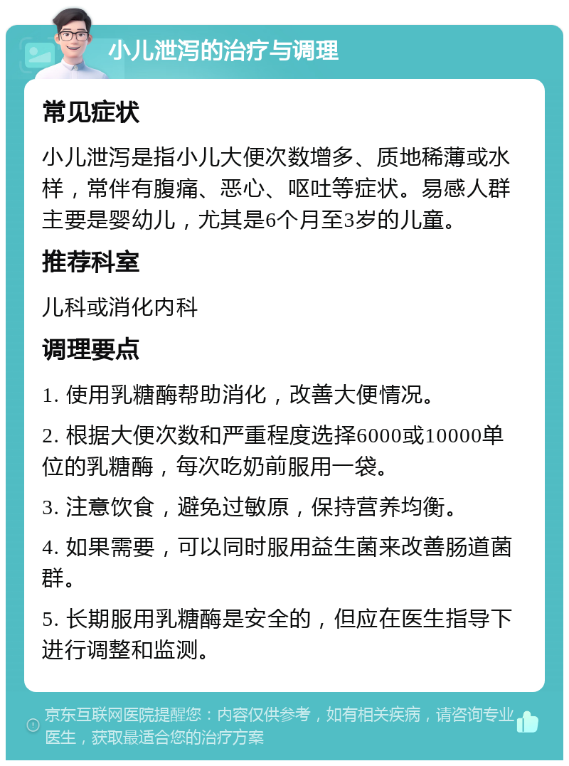 小儿泄泻的治疗与调理 常见症状 小儿泄泻是指小儿大便次数增多、质地稀薄或水样，常伴有腹痛、恶心、呕吐等症状。易感人群主要是婴幼儿，尤其是6个月至3岁的儿童。 推荐科室 儿科或消化内科 调理要点 1. 使用乳糖酶帮助消化，改善大便情况。 2. 根据大便次数和严重程度选择6000或10000单位的乳糖酶，每次吃奶前服用一袋。 3. 注意饮食，避免过敏原，保持营养均衡。 4. 如果需要，可以同时服用益生菌来改善肠道菌群。 5. 长期服用乳糖酶是安全的，但应在医生指导下进行调整和监测。