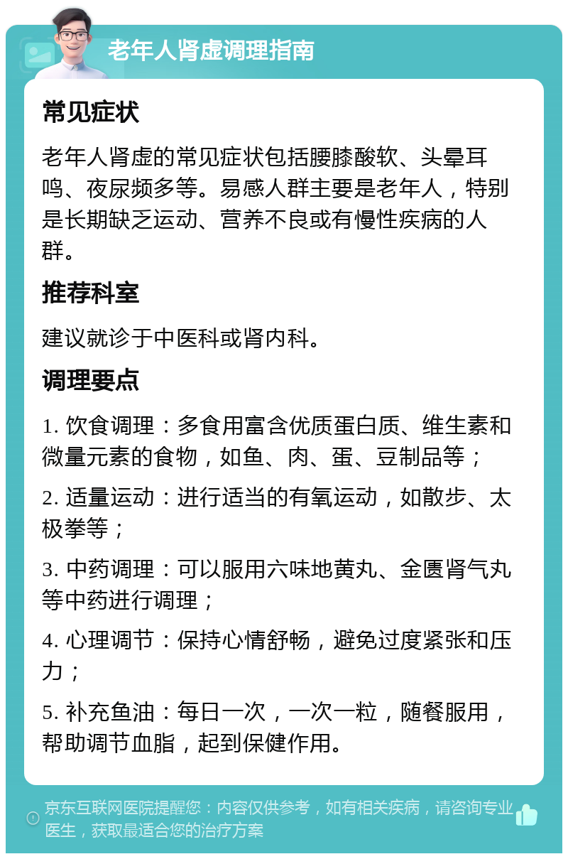 老年人肾虚调理指南 常见症状 老年人肾虚的常见症状包括腰膝酸软、头晕耳鸣、夜尿频多等。易感人群主要是老年人，特别是长期缺乏运动、营养不良或有慢性疾病的人群。 推荐科室 建议就诊于中医科或肾内科。 调理要点 1. 饮食调理：多食用富含优质蛋白质、维生素和微量元素的食物，如鱼、肉、蛋、豆制品等； 2. 适量运动：进行适当的有氧运动，如散步、太极拳等； 3. 中药调理：可以服用六味地黄丸、金匮肾气丸等中药进行调理； 4. 心理调节：保持心情舒畅，避免过度紧张和压力； 5. 补充鱼油：每日一次，一次一粒，随餐服用，帮助调节血脂，起到保健作用。