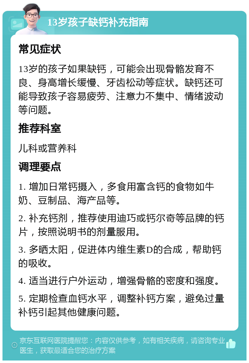 13岁孩子缺钙补充指南 常见症状 13岁的孩子如果缺钙，可能会出现骨骼发育不良、身高增长缓慢、牙齿松动等症状。缺钙还可能导致孩子容易疲劳、注意力不集中、情绪波动等问题。 推荐科室 儿科或营养科 调理要点 1. 增加日常钙摄入，多食用富含钙的食物如牛奶、豆制品、海产品等。 2. 补充钙剂，推荐使用迪巧或钙尔奇等品牌的钙片，按照说明书的剂量服用。 3. 多晒太阳，促进体内维生素D的合成，帮助钙的吸收。 4. 适当进行户外运动，增强骨骼的密度和强度。 5. 定期检查血钙水平，调整补钙方案，避免过量补钙引起其他健康问题。