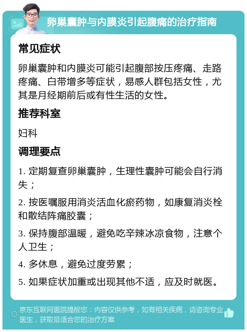 卵巢囊肿与内膜炎引起腹痛的治疗指南 常见症状 卵巢囊肿和内膜炎可能引起腹部按压疼痛、走路疼痛、白带增多等症状，易感人群包括女性，尤其是月经期前后或有性生活的女性。 推荐科室 妇科 调理要点 1. 定期复查卵巢囊肿，生理性囊肿可能会自行消失； 2. 按医嘱服用消炎活血化瘀药物，如康复消炎栓和散结阵痛胶囊； 3. 保持腹部温暖，避免吃辛辣冰凉食物，注意个人卫生； 4. 多休息，避免过度劳累； 5. 如果症状加重或出现其他不适，应及时就医。