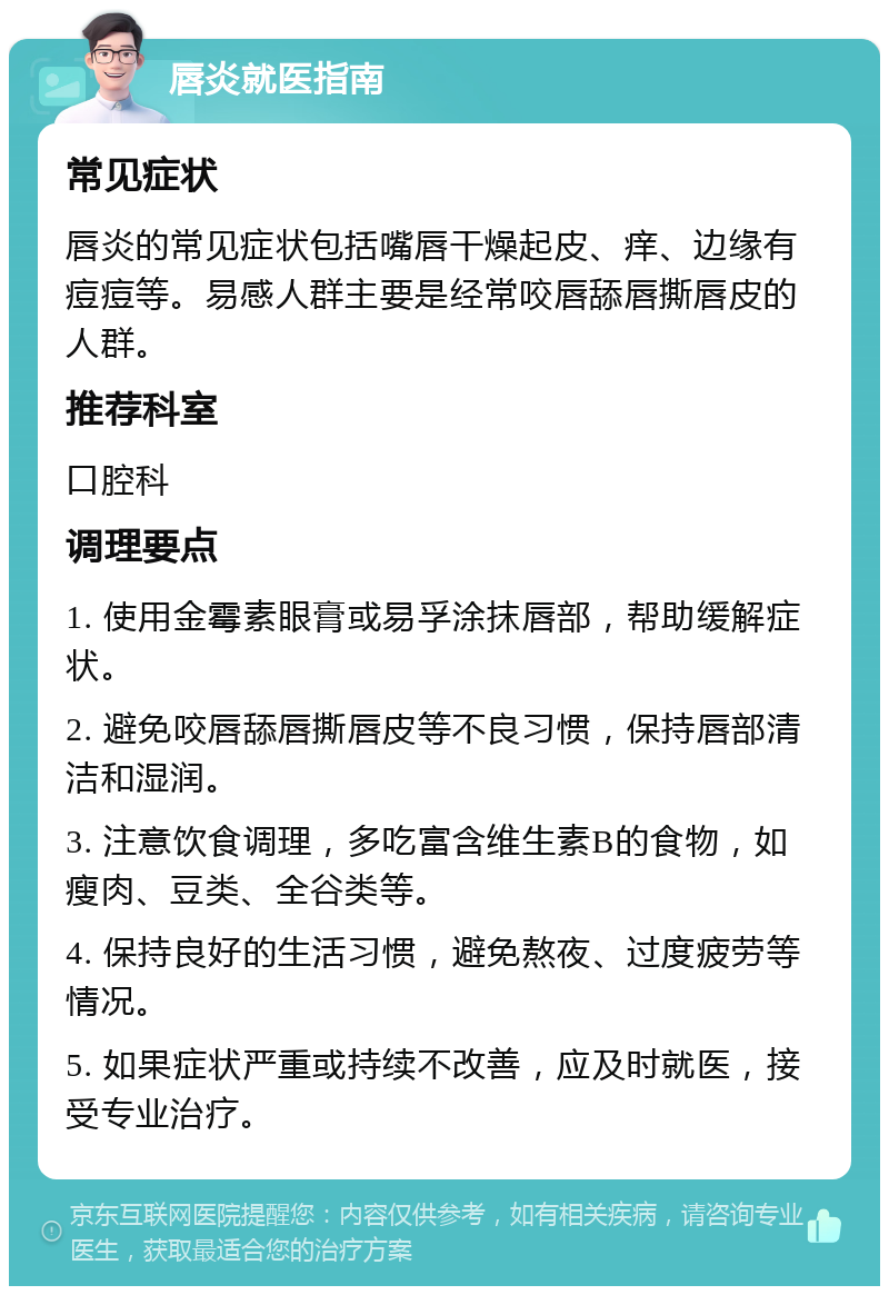 唇炎就医指南 常见症状 唇炎的常见症状包括嘴唇干燥起皮、痒、边缘有痘痘等。易感人群主要是经常咬唇舔唇撕唇皮的人群。 推荐科室 口腔科 调理要点 1. 使用金霉素眼膏或易孚涂抹唇部，帮助缓解症状。 2. 避免咬唇舔唇撕唇皮等不良习惯，保持唇部清洁和湿润。 3. 注意饮食调理，多吃富含维生素B的食物，如瘦肉、豆类、全谷类等。 4. 保持良好的生活习惯，避免熬夜、过度疲劳等情况。 5. 如果症状严重或持续不改善，应及时就医，接受专业治疗。