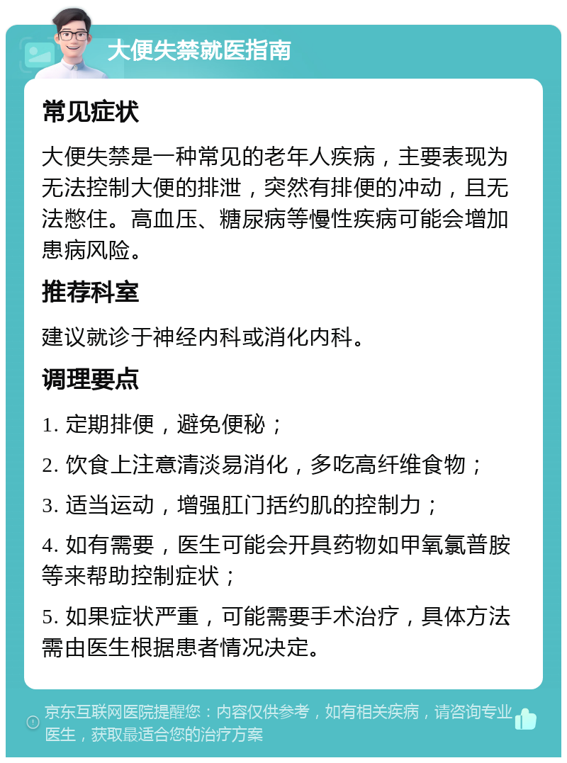 大便失禁就医指南 常见症状 大便失禁是一种常见的老年人疾病，主要表现为无法控制大便的排泄，突然有排便的冲动，且无法憋住。高血压、糖尿病等慢性疾病可能会增加患病风险。 推荐科室 建议就诊于神经内科或消化内科。 调理要点 1. 定期排便，避免便秘； 2. 饮食上注意清淡易消化，多吃高纤维食物； 3. 适当运动，增强肛门括约肌的控制力； 4. 如有需要，医生可能会开具药物如甲氧氯普胺等来帮助控制症状； 5. 如果症状严重，可能需要手术治疗，具体方法需由医生根据患者情况决定。