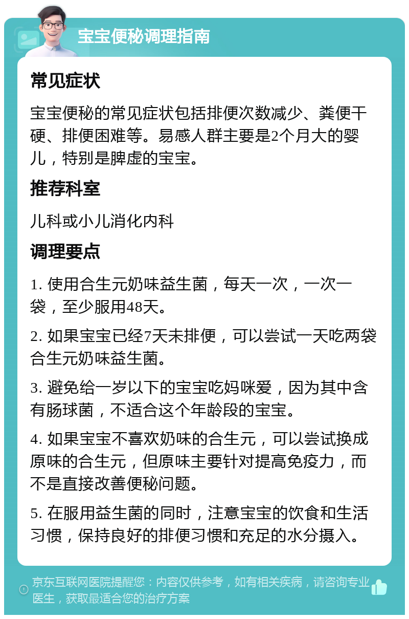 宝宝便秘调理指南 常见症状 宝宝便秘的常见症状包括排便次数减少、粪便干硬、排便困难等。易感人群主要是2个月大的婴儿，特别是脾虚的宝宝。 推荐科室 儿科或小儿消化内科 调理要点 1. 使用合生元奶味益生菌，每天一次，一次一袋，至少服用48天。 2. 如果宝宝已经7天未排便，可以尝试一天吃两袋合生元奶味益生菌。 3. 避免给一岁以下的宝宝吃妈咪爱，因为其中含有肠球菌，不适合这个年龄段的宝宝。 4. 如果宝宝不喜欢奶味的合生元，可以尝试换成原味的合生元，但原味主要针对提高免疫力，而不是直接改善便秘问题。 5. 在服用益生菌的同时，注意宝宝的饮食和生活习惯，保持良好的排便习惯和充足的水分摄入。