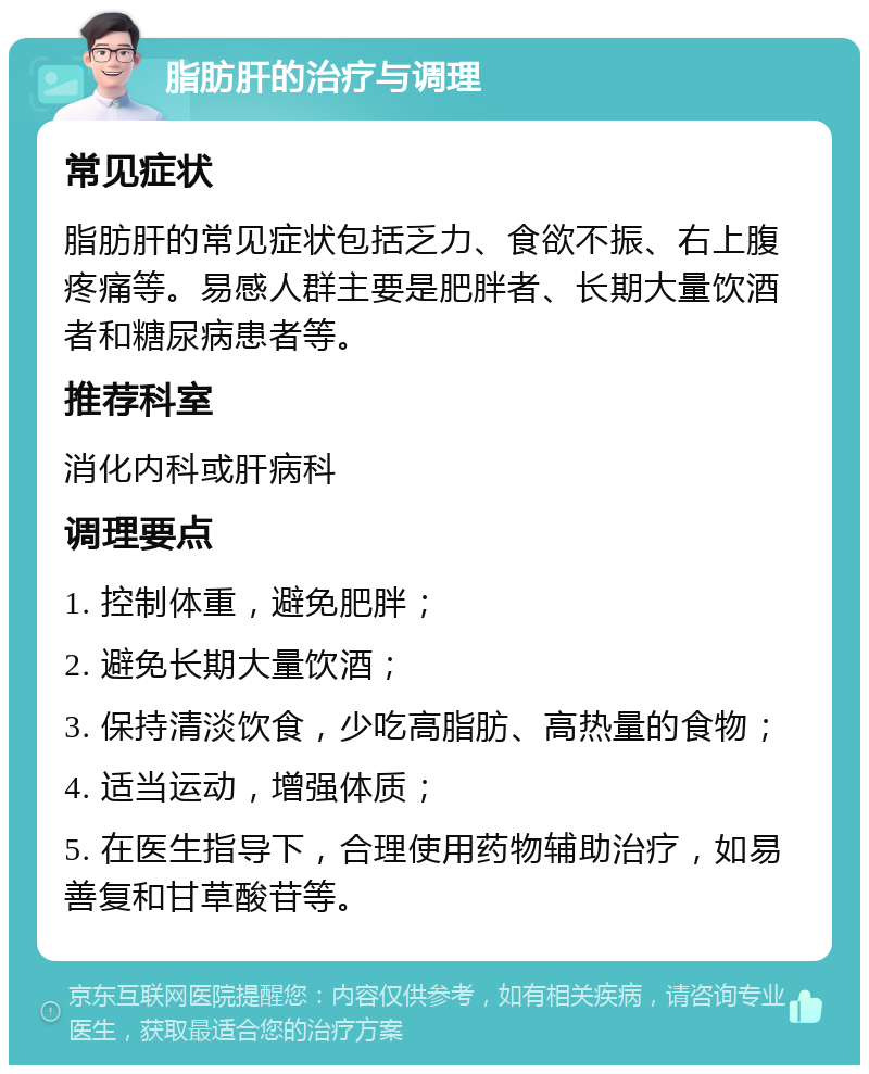 脂肪肝的治疗与调理 常见症状 脂肪肝的常见症状包括乏力、食欲不振、右上腹疼痛等。易感人群主要是肥胖者、长期大量饮酒者和糖尿病患者等。 推荐科室 消化内科或肝病科 调理要点 1. 控制体重，避免肥胖； 2. 避免长期大量饮酒； 3. 保持清淡饮食，少吃高脂肪、高热量的食物； 4. 适当运动，增强体质； 5. 在医生指导下，合理使用药物辅助治疗，如易善复和甘草酸苷等。