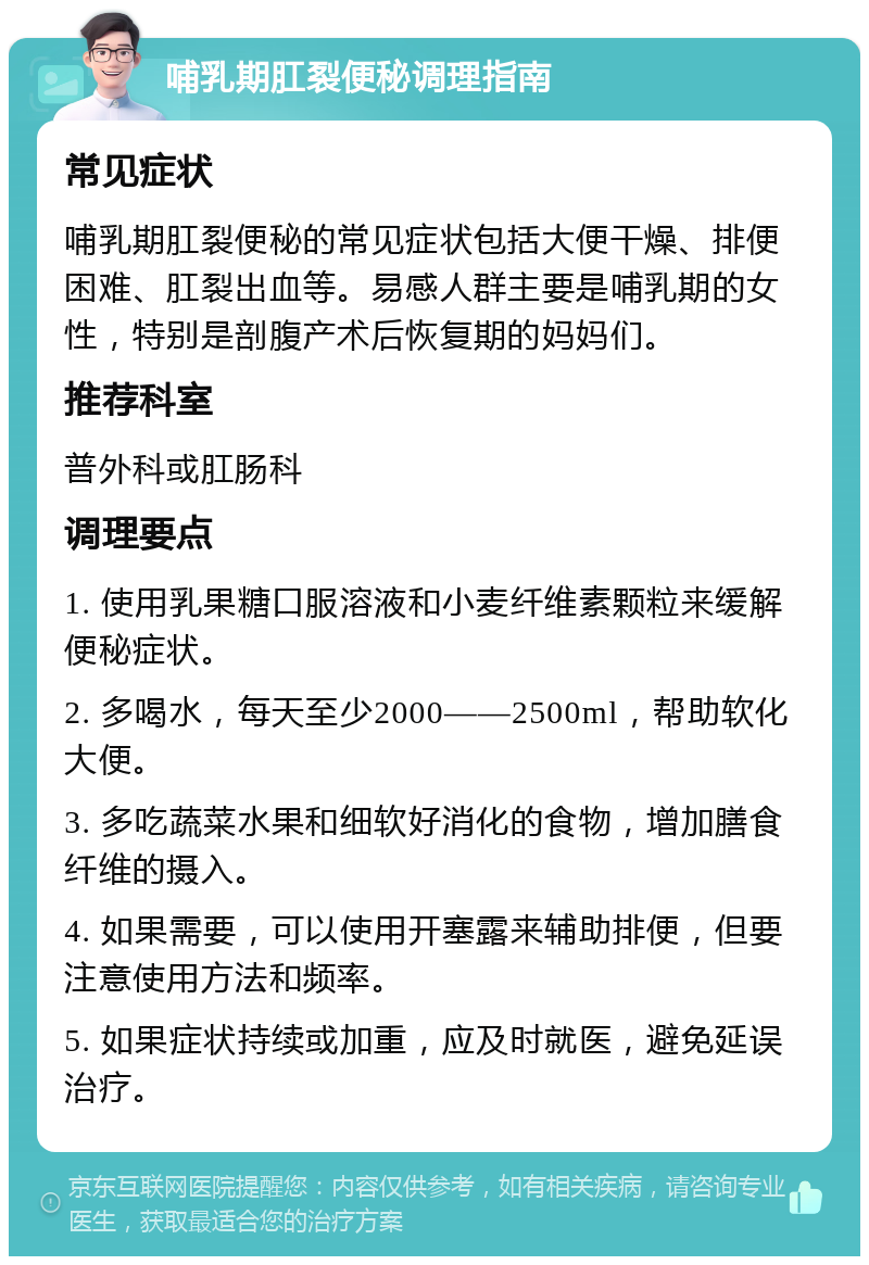 哺乳期肛裂便秘调理指南 常见症状 哺乳期肛裂便秘的常见症状包括大便干燥、排便困难、肛裂出血等。易感人群主要是哺乳期的女性，特别是剖腹产术后恢复期的妈妈们。 推荐科室 普外科或肛肠科 调理要点 1. 使用乳果糖口服溶液和小麦纤维素颗粒来缓解便秘症状。 2. 多喝水，每天至少2000——2500ml，帮助软化大便。 3. 多吃蔬菜水果和细软好消化的食物，增加膳食纤维的摄入。 4. 如果需要，可以使用开塞露来辅助排便，但要注意使用方法和频率。 5. 如果症状持续或加重，应及时就医，避免延误治疗。