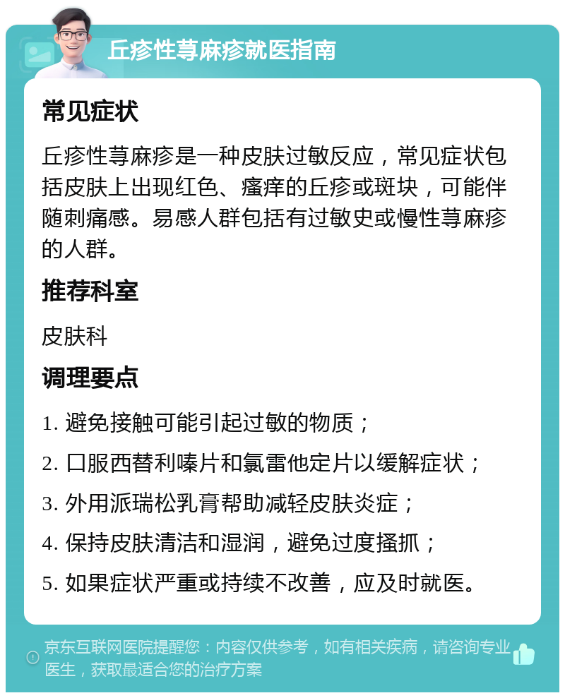 丘疹性荨麻疹就医指南 常见症状 丘疹性荨麻疹是一种皮肤过敏反应，常见症状包括皮肤上出现红色、瘙痒的丘疹或斑块，可能伴随刺痛感。易感人群包括有过敏史或慢性荨麻疹的人群。 推荐科室 皮肤科 调理要点 1. 避免接触可能引起过敏的物质； 2. 口服西替利嗪片和氯雷他定片以缓解症状； 3. 外用派瑞松乳膏帮助减轻皮肤炎症； 4. 保持皮肤清洁和湿润，避免过度搔抓； 5. 如果症状严重或持续不改善，应及时就医。