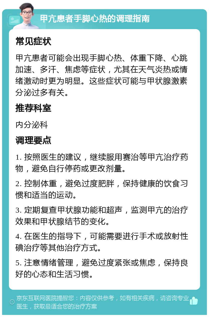 甲亢患者手脚心热的调理指南 常见症状 甲亢患者可能会出现手脚心热、体重下降、心跳加速、多汗、焦虑等症状，尤其在天气炎热或情绪激动时更为明显。这些症状可能与甲状腺激素分泌过多有关。 推荐科室 内分泌科 调理要点 1. 按照医生的建议，继续服用赛治等甲亢治疗药物，避免自行停药或更改剂量。 2. 控制体重，避免过度肥胖，保持健康的饮食习惯和适当的运动。 3. 定期复查甲状腺功能和超声，监测甲亢的治疗效果和甲状腺结节的变化。 4. 在医生的指导下，可能需要进行手术或放射性碘治疗等其他治疗方式。 5. 注意情绪管理，避免过度紧张或焦虑，保持良好的心态和生活习惯。