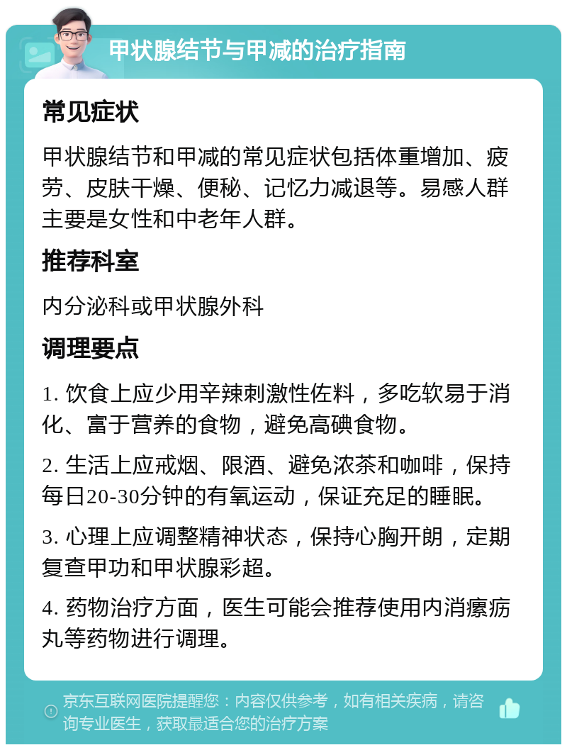 甲状腺结节与甲减的治疗指南 常见症状 甲状腺结节和甲减的常见症状包括体重增加、疲劳、皮肤干燥、便秘、记忆力减退等。易感人群主要是女性和中老年人群。 推荐科室 内分泌科或甲状腺外科 调理要点 1. 饮食上应少用辛辣刺激性佐料，多吃软易于消化、富于营养的食物，避免高碘食物。 2. 生活上应戒烟、限酒、避免浓茶和咖啡，保持每日20-30分钟的有氧运动，保证充足的睡眠。 3. 心理上应调整精神状态，保持心胸开朗，定期复查甲功和甲状腺彩超。 4. 药物治疗方面，医生可能会推荐使用内消瘰疬丸等药物进行调理。