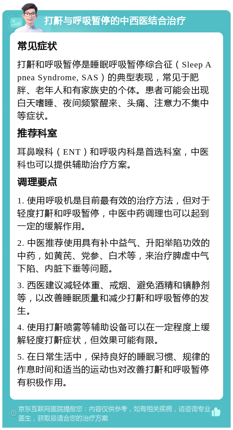 打鼾与呼吸暂停的中西医结合治疗 常见症状 打鼾和呼吸暂停是睡眠呼吸暂停综合征（Sleep Apnea Syndrome, SAS）的典型表现，常见于肥胖、老年人和有家族史的个体。患者可能会出现白天嗜睡、夜间频繁醒来、头痛、注意力不集中等症状。 推荐科室 耳鼻喉科（ENT）和呼吸内科是首选科室，中医科也可以提供辅助治疗方案。 调理要点 1. 使用呼吸机是目前最有效的治疗方法，但对于轻度打鼾和呼吸暂停，中医中药调理也可以起到一定的缓解作用。 2. 中医推荐使用具有补中益气、升阳举陷功效的中药，如黄芪、党参、白术等，来治疗脾虚中气下陷、内脏下垂等问题。 3. 西医建议减轻体重、戒烟、避免酒精和镇静剂等，以改善睡眠质量和减少打鼾和呼吸暂停的发生。 4. 使用打鼾喷雾等辅助设备可以在一定程度上缓解轻度打鼾症状，但效果可能有限。 5. 在日常生活中，保持良好的睡眠习惯、规律的作息时间和适当的运动也对改善打鼾和呼吸暂停有积极作用。