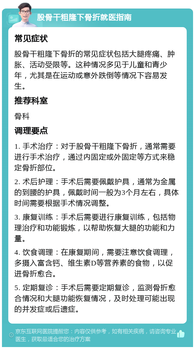 股骨干粗隆下骨折就医指南 常见症状 股骨干粗隆下骨折的常见症状包括大腿疼痛、肿胀、活动受限等。这种情况多见于儿童和青少年，尤其是在运动或意外跌倒等情况下容易发生。 推荐科室 骨科 调理要点 1. 手术治疗：对于股骨干粗隆下骨折，通常需要进行手术治疗，通过内固定或外固定等方式来稳定骨折部位。 2. 术后护理：手术后需要佩戴护具，通常为金属的到腰的护具，佩戴时间一般为3个月左右，具体时间需要根据手术情况调整。 3. 康复训练：手术后需要进行康复训练，包括物理治疗和功能锻炼，以帮助恢复大腿的功能和力量。 4. 饮食调理：在康复期间，需要注意饮食调理，多摄入富含钙、维生素D等营养素的食物，以促进骨折愈合。 5. 定期复诊：手术后需要定期复诊，监测骨折愈合情况和大腿功能恢复情况，及时处理可能出现的并发症或后遗症。