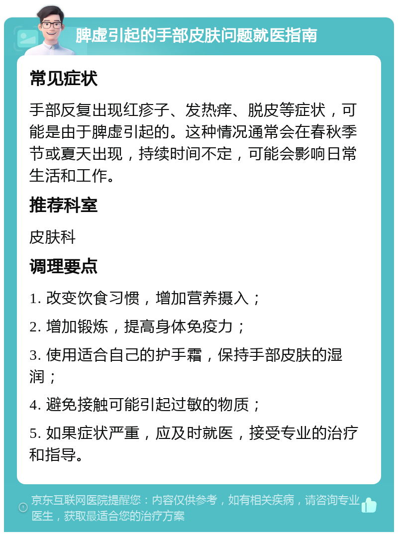 脾虚引起的手部皮肤问题就医指南 常见症状 手部反复出现红疹子、发热痒、脱皮等症状，可能是由于脾虚引起的。这种情况通常会在春秋季节或夏天出现，持续时间不定，可能会影响日常生活和工作。 推荐科室 皮肤科 调理要点 1. 改变饮食习惯，增加营养摄入； 2. 增加锻炼，提高身体免疫力； 3. 使用适合自己的护手霜，保持手部皮肤的湿润； 4. 避免接触可能引起过敏的物质； 5. 如果症状严重，应及时就医，接受专业的治疗和指导。