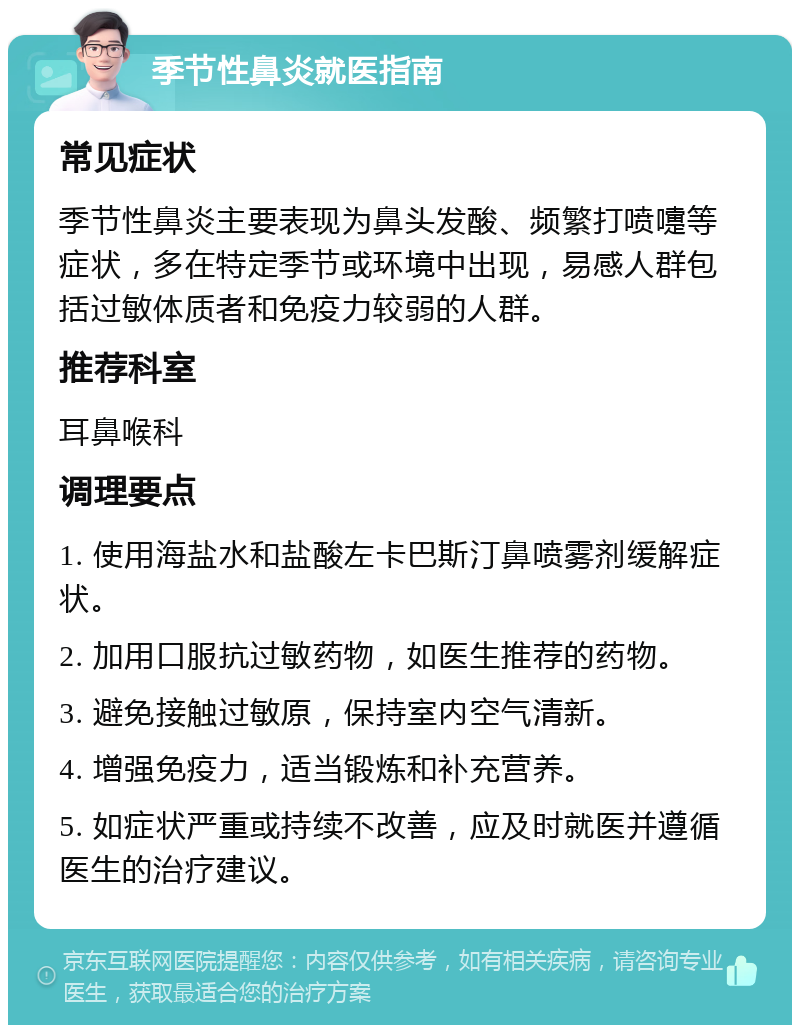 季节性鼻炎就医指南 常见症状 季节性鼻炎主要表现为鼻头发酸、频繁打喷嚏等症状，多在特定季节或环境中出现，易感人群包括过敏体质者和免疫力较弱的人群。 推荐科室 耳鼻喉科 调理要点 1. 使用海盐水和盐酸左卡巴斯汀鼻喷雾剂缓解症状。 2. 加用口服抗过敏药物，如医生推荐的药物。 3. 避免接触过敏原，保持室内空气清新。 4. 增强免疫力，适当锻炼和补充营养。 5. 如症状严重或持续不改善，应及时就医并遵循医生的治疗建议。