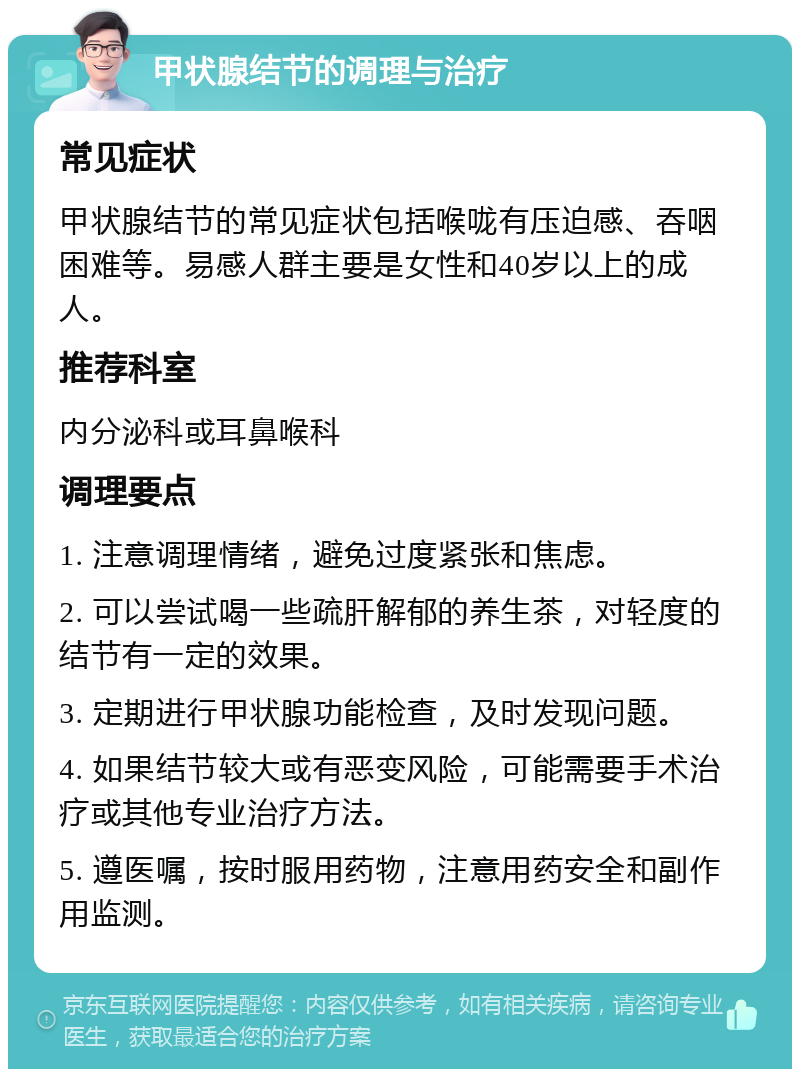 甲状腺结节的调理与治疗 常见症状 甲状腺结节的常见症状包括喉咙有压迫感、吞咽困难等。易感人群主要是女性和40岁以上的成人。 推荐科室 内分泌科或耳鼻喉科 调理要点 1. 注意调理情绪，避免过度紧张和焦虑。 2. 可以尝试喝一些疏肝解郁的养生茶，对轻度的结节有一定的效果。 3. 定期进行甲状腺功能检查，及时发现问题。 4. 如果结节较大或有恶变风险，可能需要手术治疗或其他专业治疗方法。 5. 遵医嘱，按时服用药物，注意用药安全和副作用监测。