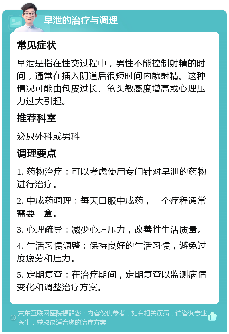 早泄的治疗与调理 常见症状 早泄是指在性交过程中，男性不能控制射精的时间，通常在插入阴道后很短时间内就射精。这种情况可能由包皮过长、龟头敏感度增高或心理压力过大引起。 推荐科室 泌尿外科或男科 调理要点 1. 药物治疗：可以考虑使用专门针对早泄的药物进行治疗。 2. 中成药调理：每天口服中成药，一个疗程通常需要三盒。 3. 心理疏导：减少心理压力，改善性生活质量。 4. 生活习惯调整：保持良好的生活习惯，避免过度疲劳和压力。 5. 定期复查：在治疗期间，定期复查以监测病情变化和调整治疗方案。