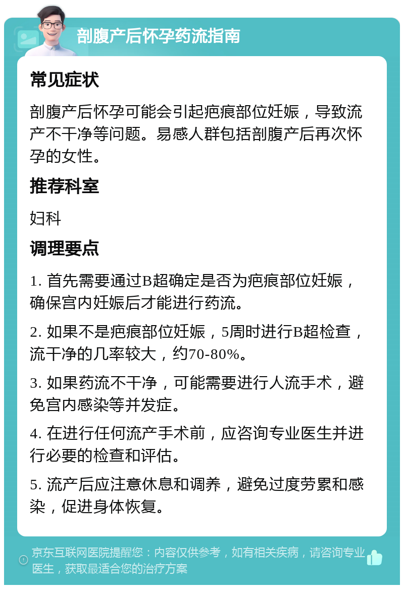 剖腹产后怀孕药流指南 常见症状 剖腹产后怀孕可能会引起疤痕部位妊娠，导致流产不干净等问题。易感人群包括剖腹产后再次怀孕的女性。 推荐科室 妇科 调理要点 1. 首先需要通过B超确定是否为疤痕部位妊娠，确保宫内妊娠后才能进行药流。 2. 如果不是疤痕部位妊娠，5周时进行B超检查，流干净的几率较大，约70-80%。 3. 如果药流不干净，可能需要进行人流手术，避免宫内感染等并发症。 4. 在进行任何流产手术前，应咨询专业医生并进行必要的检查和评估。 5. 流产后应注意休息和调养，避免过度劳累和感染，促进身体恢复。