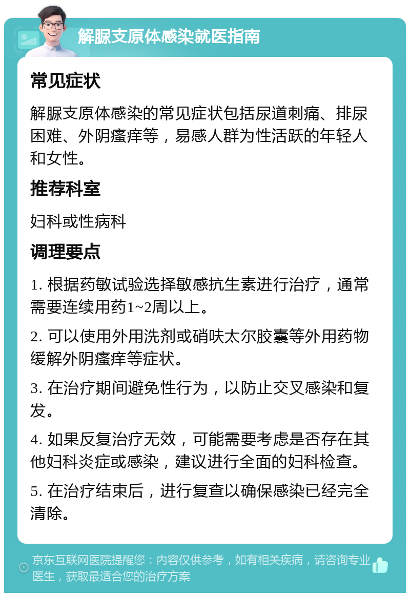 解脲支原体感染就医指南 常见症状 解脲支原体感染的常见症状包括尿道刺痛、排尿困难、外阴瘙痒等，易感人群为性活跃的年轻人和女性。 推荐科室 妇科或性病科 调理要点 1. 根据药敏试验选择敏感抗生素进行治疗，通常需要连续用药1~2周以上。 2. 可以使用外用洗剂或硝呋太尔胶囊等外用药物缓解外阴瘙痒等症状。 3. 在治疗期间避免性行为，以防止交叉感染和复发。 4. 如果反复治疗无效，可能需要考虑是否存在其他妇科炎症或感染，建议进行全面的妇科检查。 5. 在治疗结束后，进行复查以确保感染已经完全清除。