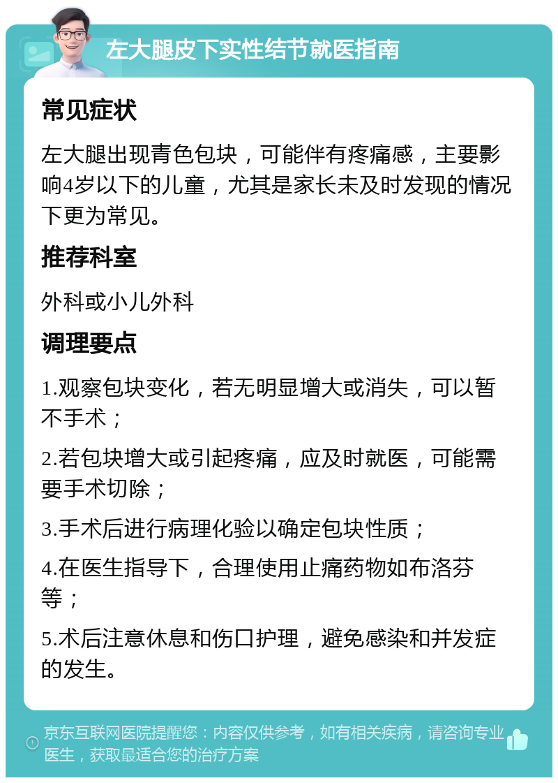 左大腿皮下实性结节就医指南 常见症状 左大腿出现青色包块，可能伴有疼痛感，主要影响4岁以下的儿童，尤其是家长未及时发现的情况下更为常见。 推荐科室 外科或小儿外科 调理要点 1.观察包块变化，若无明显增大或消失，可以暂不手术； 2.若包块增大或引起疼痛，应及时就医，可能需要手术切除； 3.手术后进行病理化验以确定包块性质； 4.在医生指导下，合理使用止痛药物如布洛芬等； 5.术后注意休息和伤口护理，避免感染和并发症的发生。