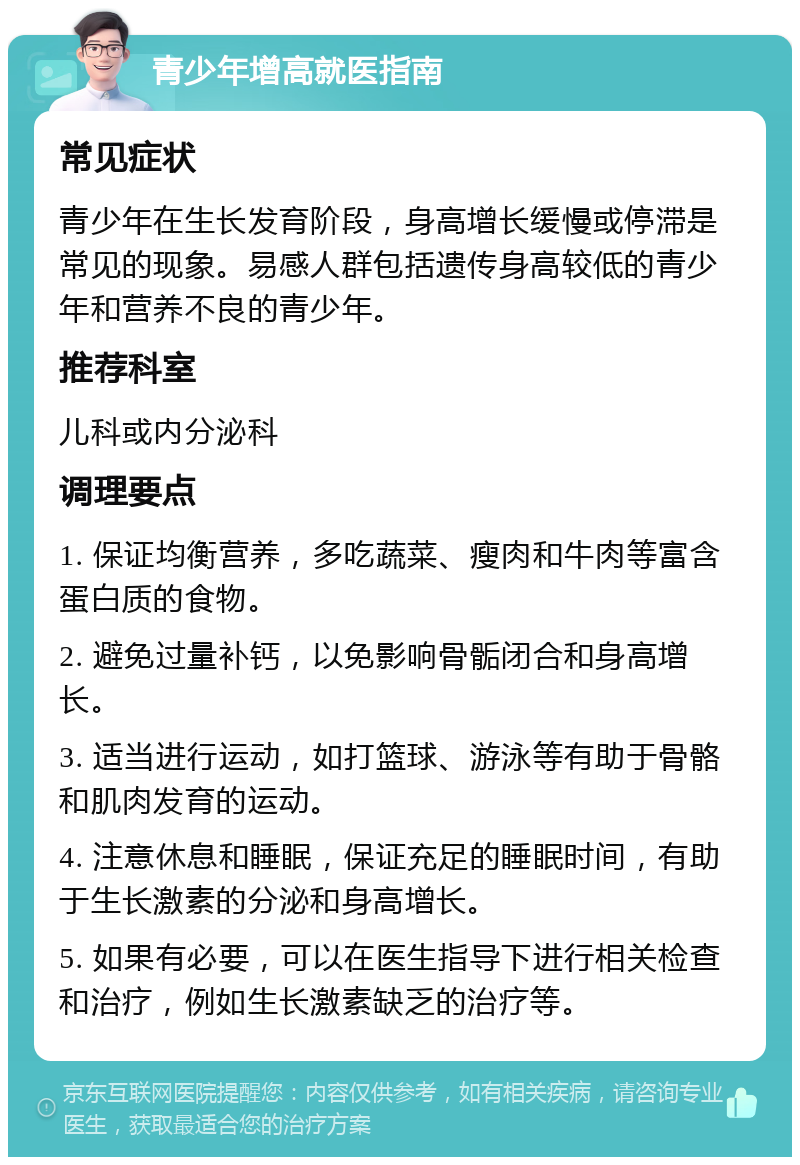 青少年增高就医指南 常见症状 青少年在生长发育阶段，身高增长缓慢或停滞是常见的现象。易感人群包括遗传身高较低的青少年和营养不良的青少年。 推荐科室 儿科或内分泌科 调理要点 1. 保证均衡营养，多吃蔬菜、瘦肉和牛肉等富含蛋白质的食物。 2. 避免过量补钙，以免影响骨骺闭合和身高增长。 3. 适当进行运动，如打篮球、游泳等有助于骨骼和肌肉发育的运动。 4. 注意休息和睡眠，保证充足的睡眠时间，有助于生长激素的分泌和身高增长。 5. 如果有必要，可以在医生指导下进行相关检查和治疗，例如生长激素缺乏的治疗等。