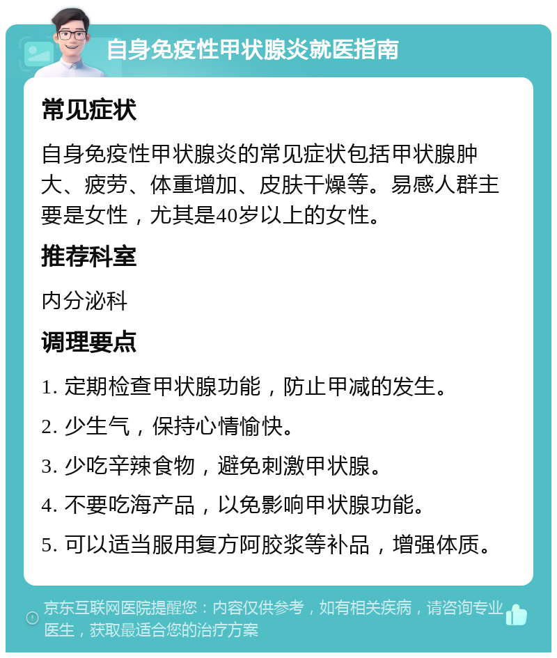 自身免疫性甲状腺炎就医指南 常见症状 自身免疫性甲状腺炎的常见症状包括甲状腺肿大、疲劳、体重增加、皮肤干燥等。易感人群主要是女性，尤其是40岁以上的女性。 推荐科室 内分泌科 调理要点 1. 定期检查甲状腺功能，防止甲减的发生。 2. 少生气，保持心情愉快。 3. 少吃辛辣食物，避免刺激甲状腺。 4. 不要吃海产品，以免影响甲状腺功能。 5. 可以适当服用复方阿胶浆等补品，增强体质。