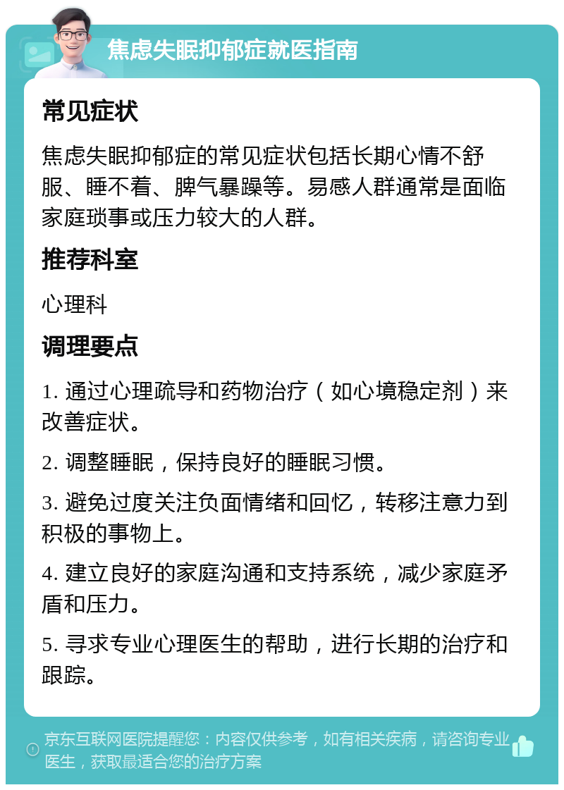 焦虑失眠抑郁症就医指南 常见症状 焦虑失眠抑郁症的常见症状包括长期心情不舒服、睡不着、脾气暴躁等。易感人群通常是面临家庭琐事或压力较大的人群。 推荐科室 心理科 调理要点 1. 通过心理疏导和药物治疗（如心境稳定剂）来改善症状。 2. 调整睡眠，保持良好的睡眠习惯。 3. 避免过度关注负面情绪和回忆，转移注意力到积极的事物上。 4. 建立良好的家庭沟通和支持系统，减少家庭矛盾和压力。 5. 寻求专业心理医生的帮助，进行长期的治疗和跟踪。