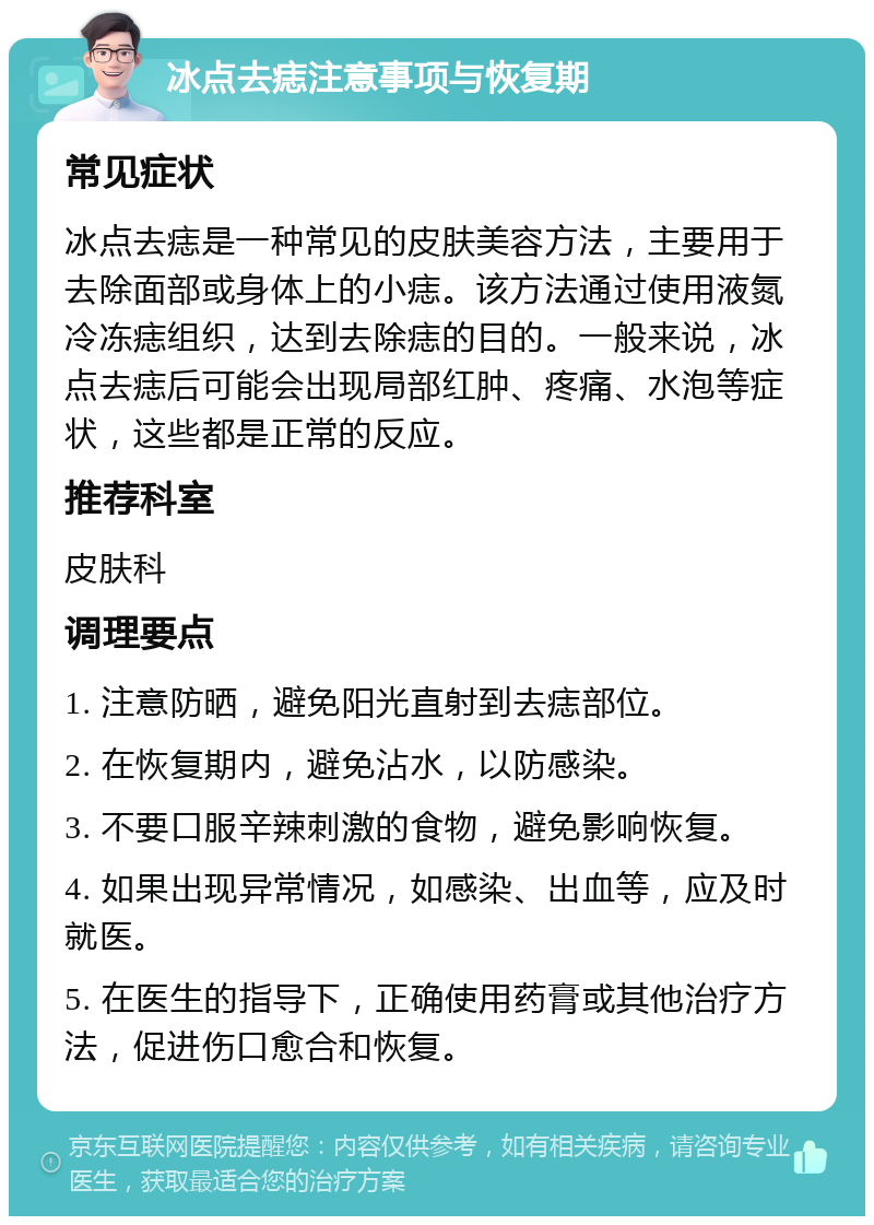 冰点去痣注意事项与恢复期 常见症状 冰点去痣是一种常见的皮肤美容方法，主要用于去除面部或身体上的小痣。该方法通过使用液氮冷冻痣组织，达到去除痣的目的。一般来说，冰点去痣后可能会出现局部红肿、疼痛、水泡等症状，这些都是正常的反应。 推荐科室 皮肤科 调理要点 1. 注意防晒，避免阳光直射到去痣部位。 2. 在恢复期内，避免沾水，以防感染。 3. 不要口服辛辣刺激的食物，避免影响恢复。 4. 如果出现异常情况，如感染、出血等，应及时就医。 5. 在医生的指导下，正确使用药膏或其他治疗方法，促进伤口愈合和恢复。