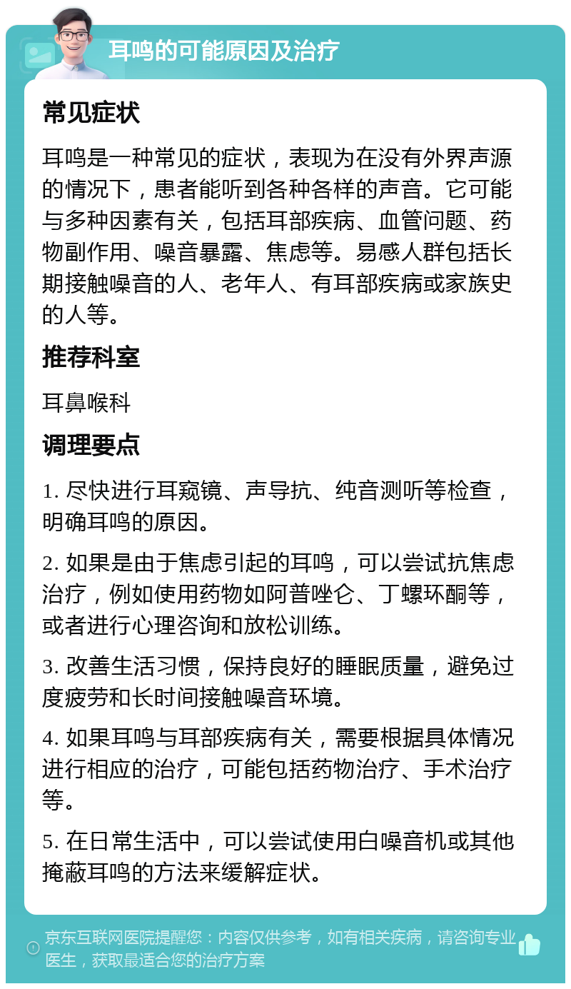 耳鸣的可能原因及治疗 常见症状 耳鸣是一种常见的症状，表现为在没有外界声源的情况下，患者能听到各种各样的声音。它可能与多种因素有关，包括耳部疾病、血管问题、药物副作用、噪音暴露、焦虑等。易感人群包括长期接触噪音的人、老年人、有耳部疾病或家族史的人等。 推荐科室 耳鼻喉科 调理要点 1. 尽快进行耳窥镜、声导抗、纯音测听等检查，明确耳鸣的原因。 2. 如果是由于焦虑引起的耳鸣，可以尝试抗焦虑治疗，例如使用药物如阿普唑仑、丁螺环酮等，或者进行心理咨询和放松训练。 3. 改善生活习惯，保持良好的睡眠质量，避免过度疲劳和长时间接触噪音环境。 4. 如果耳鸣与耳部疾病有关，需要根据具体情况进行相应的治疗，可能包括药物治疗、手术治疗等。 5. 在日常生活中，可以尝试使用白噪音机或其他掩蔽耳鸣的方法来缓解症状。