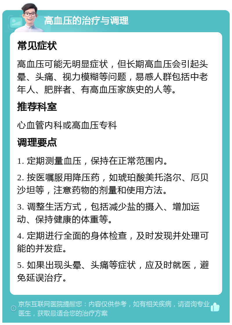 高血压的治疗与调理 常见症状 高血压可能无明显症状，但长期高血压会引起头晕、头痛、视力模糊等问题，易感人群包括中老年人、肥胖者、有高血压家族史的人等。 推荐科室 心血管内科或高血压专科 调理要点 1. 定期测量血压，保持在正常范围内。 2. 按医嘱服用降压药，如琥珀酸美托洛尔、厄贝沙坦等，注意药物的剂量和使用方法。 3. 调整生活方式，包括减少盐的摄入、增加运动、保持健康的体重等。 4. 定期进行全面的身体检查，及时发现并处理可能的并发症。 5. 如果出现头晕、头痛等症状，应及时就医，避免延误治疗。