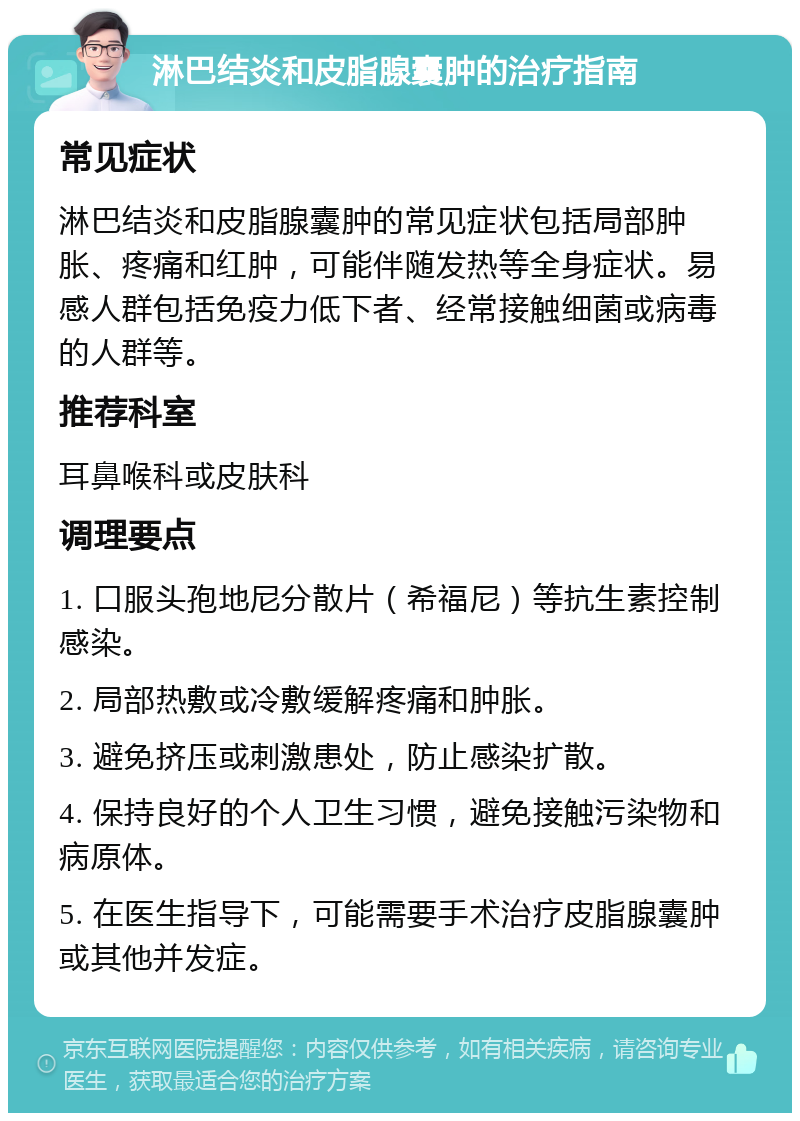 淋巴结炎和皮脂腺囊肿的治疗指南 常见症状 淋巴结炎和皮脂腺囊肿的常见症状包括局部肿胀、疼痛和红肿，可能伴随发热等全身症状。易感人群包括免疫力低下者、经常接触细菌或病毒的人群等。 推荐科室 耳鼻喉科或皮肤科 调理要点 1. 口服头孢地尼分散片（希福尼）等抗生素控制感染。 2. 局部热敷或冷敷缓解疼痛和肿胀。 3. 避免挤压或刺激患处，防止感染扩散。 4. 保持良好的个人卫生习惯，避免接触污染物和病原体。 5. 在医生指导下，可能需要手术治疗皮脂腺囊肿或其他并发症。