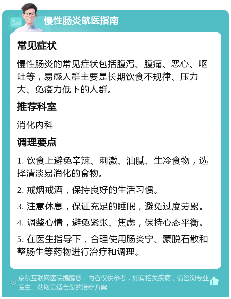 慢性肠炎就医指南 常见症状 慢性肠炎的常见症状包括腹泻、腹痛、恶心、呕吐等，易感人群主要是长期饮食不规律、压力大、免疫力低下的人群。 推荐科室 消化内科 调理要点 1. 饮食上避免辛辣、刺激、油腻、生冷食物，选择清淡易消化的食物。 2. 戒烟戒酒，保持良好的生活习惯。 3. 注意休息，保证充足的睡眠，避免过度劳累。 4. 调整心情，避免紧张、焦虑，保持心态平衡。 5. 在医生指导下，合理使用肠炎宁、蒙脱石散和整肠生等药物进行治疗和调理。