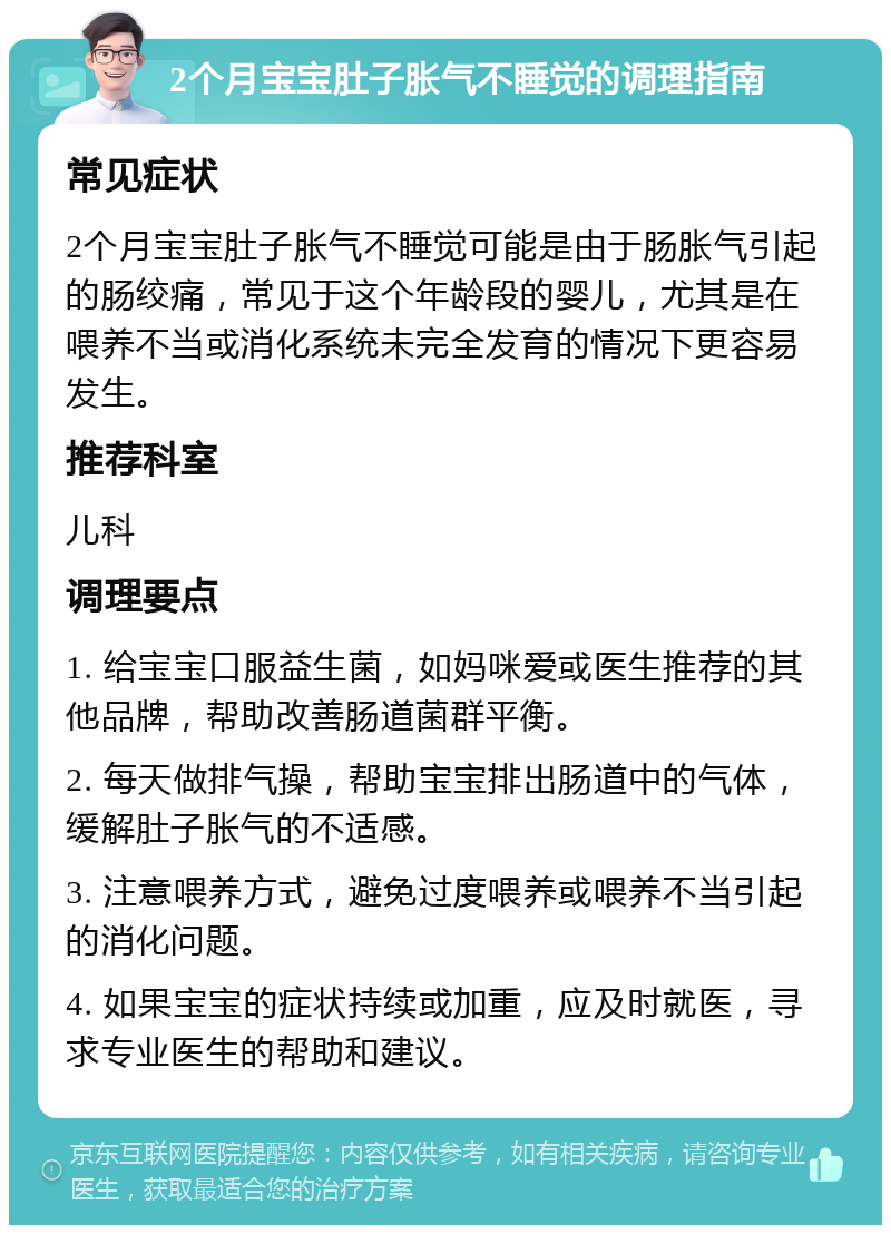 2个月宝宝肚子胀气不睡觉的调理指南 常见症状 2个月宝宝肚子胀气不睡觉可能是由于肠胀气引起的肠绞痛，常见于这个年龄段的婴儿，尤其是在喂养不当或消化系统未完全发育的情况下更容易发生。 推荐科室 儿科 调理要点 1. 给宝宝口服益生菌，如妈咪爱或医生推荐的其他品牌，帮助改善肠道菌群平衡。 2. 每天做排气操，帮助宝宝排出肠道中的气体，缓解肚子胀气的不适感。 3. 注意喂养方式，避免过度喂养或喂养不当引起的消化问题。 4. 如果宝宝的症状持续或加重，应及时就医，寻求专业医生的帮助和建议。