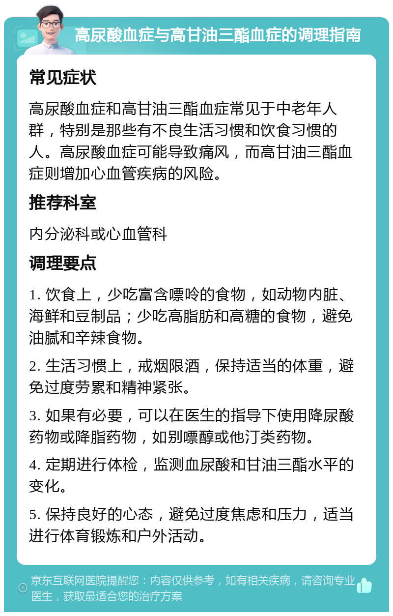 高尿酸血症与高甘油三酯血症的调理指南 常见症状 高尿酸血症和高甘油三酯血症常见于中老年人群，特别是那些有不良生活习惯和饮食习惯的人。高尿酸血症可能导致痛风，而高甘油三酯血症则增加心血管疾病的风险。 推荐科室 内分泌科或心血管科 调理要点 1. 饮食上，少吃富含嘌呤的食物，如动物内脏、海鲜和豆制品；少吃高脂肪和高糖的食物，避免油腻和辛辣食物。 2. 生活习惯上，戒烟限酒，保持适当的体重，避免过度劳累和精神紧张。 3. 如果有必要，可以在医生的指导下使用降尿酸药物或降脂药物，如别嘌醇或他汀类药物。 4. 定期进行体检，监测血尿酸和甘油三酯水平的变化。 5. 保持良好的心态，避免过度焦虑和压力，适当进行体育锻炼和户外活动。