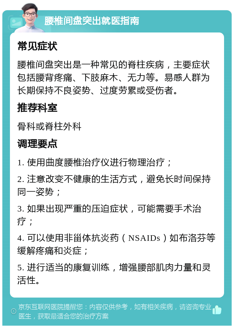 腰椎间盘突出就医指南 常见症状 腰椎间盘突出是一种常见的脊柱疾病，主要症状包括腰背疼痛、下肢麻木、无力等。易感人群为长期保持不良姿势、过度劳累或受伤者。 推荐科室 骨科或脊柱外科 调理要点 1. 使用曲度腰椎治疗仪进行物理治疗； 2. 注意改变不健康的生活方式，避免长时间保持同一姿势； 3. 如果出现严重的压迫症状，可能需要手术治疗； 4. 可以使用非甾体抗炎药（NSAIDs）如布洛芬等缓解疼痛和炎症； 5. 进行适当的康复训练，增强腰部肌肉力量和灵活性。