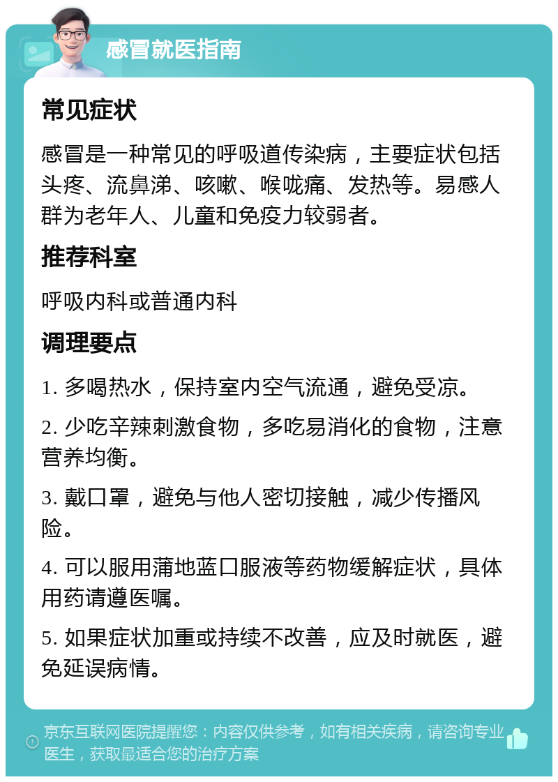 感冒就医指南 常见症状 感冒是一种常见的呼吸道传染病，主要症状包括头疼、流鼻涕、咳嗽、喉咙痛、发热等。易感人群为老年人、儿童和免疫力较弱者。 推荐科室 呼吸内科或普通内科 调理要点 1. 多喝热水，保持室内空气流通，避免受凉。 2. 少吃辛辣刺激食物，多吃易消化的食物，注意营养均衡。 3. 戴口罩，避免与他人密切接触，减少传播风险。 4. 可以服用蒲地蓝口服液等药物缓解症状，具体用药请遵医嘱。 5. 如果症状加重或持续不改善，应及时就医，避免延误病情。