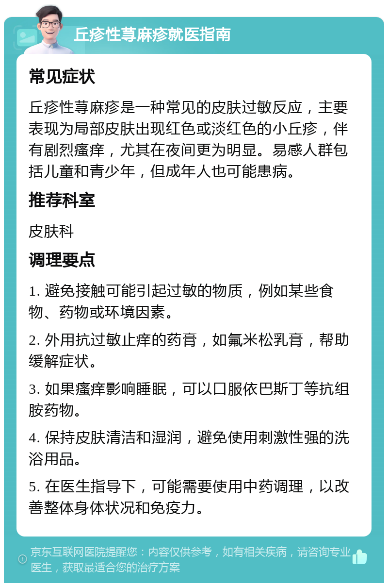 丘疹性荨麻疹就医指南 常见症状 丘疹性荨麻疹是一种常见的皮肤过敏反应，主要表现为局部皮肤出现红色或淡红色的小丘疹，伴有剧烈瘙痒，尤其在夜间更为明显。易感人群包括儿童和青少年，但成年人也可能患病。 推荐科室 皮肤科 调理要点 1. 避免接触可能引起过敏的物质，例如某些食物、药物或环境因素。 2. 外用抗过敏止痒的药膏，如氟米松乳膏，帮助缓解症状。 3. 如果瘙痒影响睡眠，可以口服依巴斯丁等抗组胺药物。 4. 保持皮肤清洁和湿润，避免使用刺激性强的洗浴用品。 5. 在医生指导下，可能需要使用中药调理，以改善整体身体状况和免疫力。