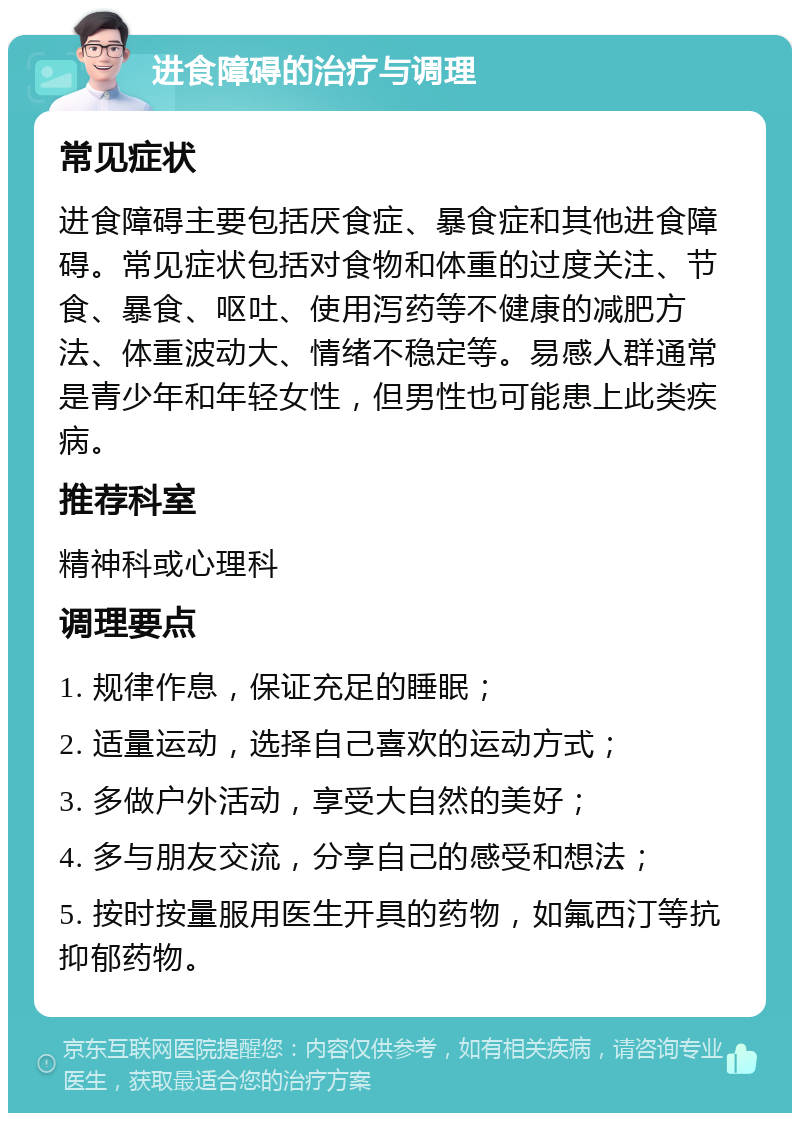 进食障碍的治疗与调理 常见症状 进食障碍主要包括厌食症、暴食症和其他进食障碍。常见症状包括对食物和体重的过度关注、节食、暴食、呕吐、使用泻药等不健康的减肥方法、体重波动大、情绪不稳定等。易感人群通常是青少年和年轻女性，但男性也可能患上此类疾病。 推荐科室 精神科或心理科 调理要点 1. 规律作息，保证充足的睡眠； 2. 适量运动，选择自己喜欢的运动方式； 3. 多做户外活动，享受大自然的美好； 4. 多与朋友交流，分享自己的感受和想法； 5. 按时按量服用医生开具的药物，如氟西汀等抗抑郁药物。