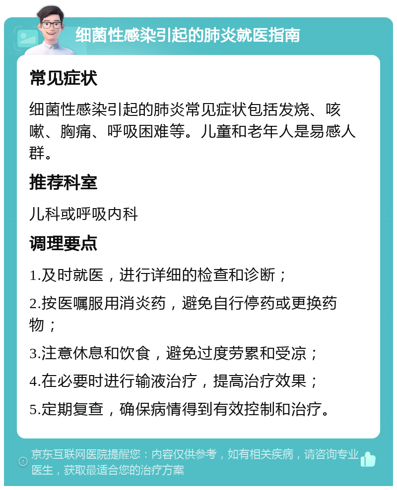 细菌性感染引起的肺炎就医指南 常见症状 细菌性感染引起的肺炎常见症状包括发烧、咳嗽、胸痛、呼吸困难等。儿童和老年人是易感人群。 推荐科室 儿科或呼吸内科 调理要点 1.及时就医，进行详细的检查和诊断； 2.按医嘱服用消炎药，避免自行停药或更换药物； 3.注意休息和饮食，避免过度劳累和受凉； 4.在必要时进行输液治疗，提高治疗效果； 5.定期复查，确保病情得到有效控制和治疗。