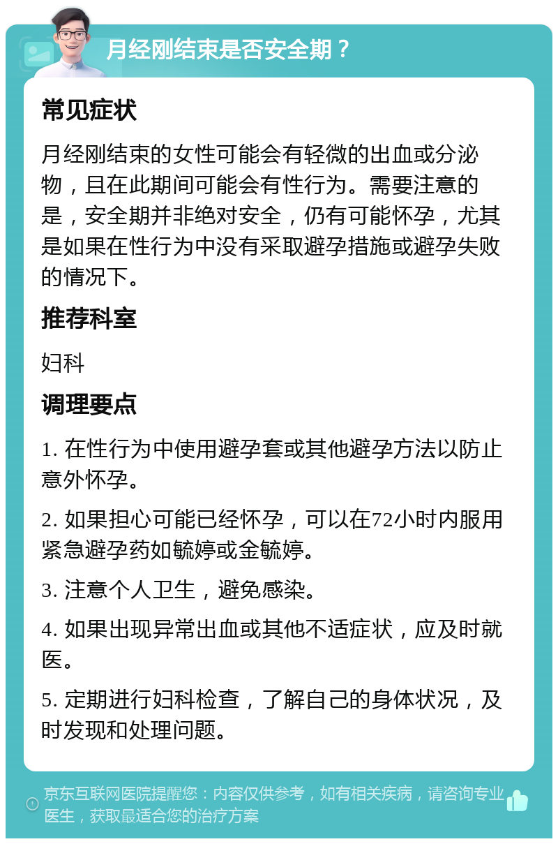 月经刚结束是否安全期？ 常见症状 月经刚结束的女性可能会有轻微的出血或分泌物，且在此期间可能会有性行为。需要注意的是，安全期并非绝对安全，仍有可能怀孕，尤其是如果在性行为中没有采取避孕措施或避孕失败的情况下。 推荐科室 妇科 调理要点 1. 在性行为中使用避孕套或其他避孕方法以防止意外怀孕。 2. 如果担心可能已经怀孕，可以在72小时内服用紧急避孕药如毓婷或金毓婷。 3. 注意个人卫生，避免感染。 4. 如果出现异常出血或其他不适症状，应及时就医。 5. 定期进行妇科检查，了解自己的身体状况，及时发现和处理问题。