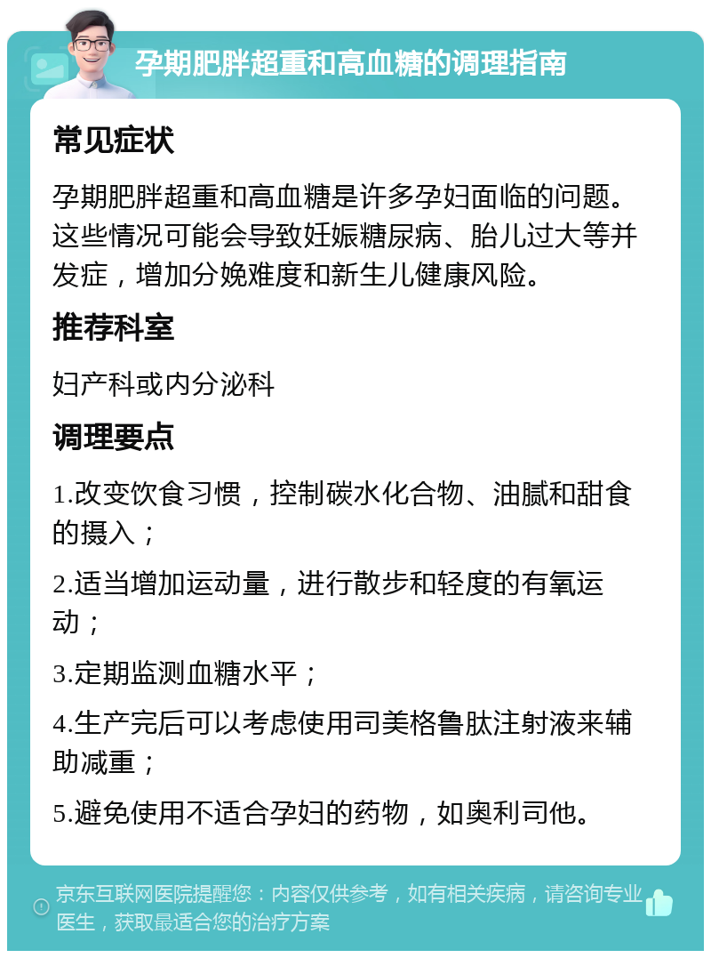 孕期肥胖超重和高血糖的调理指南 常见症状 孕期肥胖超重和高血糖是许多孕妇面临的问题。这些情况可能会导致妊娠糖尿病、胎儿过大等并发症，增加分娩难度和新生儿健康风险。 推荐科室 妇产科或内分泌科 调理要点 1.改变饮食习惯，控制碳水化合物、油腻和甜食的摄入； 2.适当增加运动量，进行散步和轻度的有氧运动； 3.定期监测血糖水平； 4.生产完后可以考虑使用司美格鲁肽注射液来辅助减重； 5.避免使用不适合孕妇的药物，如奥利司他。